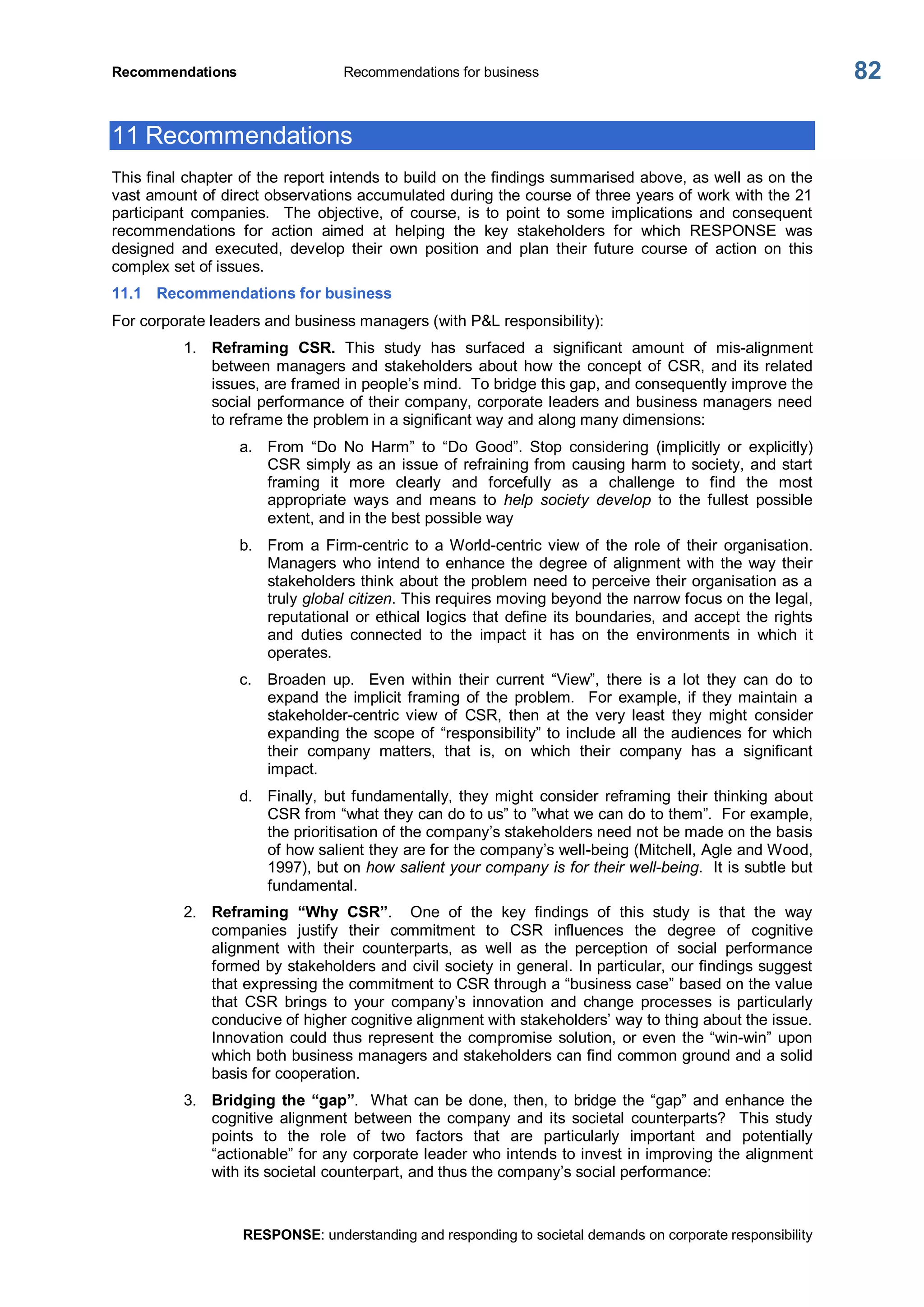 Recommendations  Recommendations for business 
RESPONSE: understanding and responding to societal demands on corporate responsibility 
82 
11 Recommendations 
This final chapter of the report intends to build on the findings summarised above, as well as on the 
vast amount of direct observations accumulated during the course of three years of work with the 21 
participant  companies.    The  objective,  of  course,  is  to  point  to  some  implications  and  consequent 
recommendations  for  action  aimed  at  helping  the  key  stakeholders  for  which  RESPONSE  was 
designed  and  executed,  develop  their  own  position  and  plan  their  future  course  of  action  on  this 
complex set of issues. 
11.1  Recommendations for business 
For corporate leaders and business managers (with P&L responsibility): 
1.  Reframing  CSR.  This  study  has  surfaced  a  significant  amount  of  mis­alignment 
between managers and  stakeholders  about how the  concept of CSR, and its related 
issues, are framed in people’s mind.  To bridge this gap, and consequently improve the 
social performance of their company, corporate leaders and business managers need 
to reframe the problem in a significant way and along many dimensions: 
a.  From  “Do  No  Harm”  to  “Do  Good”.  Stop  considering  (implicitly  or  explicitly) 
CSR simply as an issue of refraining from causing harm to society, and start 
framing  it  more  clearly  and  forcefully  as  a  challenge  to  find  the  most 
appropriate  ways  and  means  to  help  society  develop  to  the  fullest  possible 
extent, and in the best possible way 
b.  From  a  Firm­centric  to  a World­centric view  of  the  role  of  their  organisation. 
Managers  who intend to enhance the degree of alignment with the way their 
stakeholders think about the problem need to perceive their organisation as a 
truly global citizen. This requires moving beyond the narrow focus on the legal, 
reputational or ethical logics that define its boundaries, and accept the rights 
and  duties  connected  to  the  impact  it  has  on  the  environments  in  which  it 
operates. 
c.  Broaden  up.    Even  within  their  current  “View”,  there  is  a  lot  they  can  do  to 
expand  the  implicit framing  of  the  problem.    For  example, if they maintain  a 
stakeholder­centric  view  of  CSR,  then  at  the  very  least  they  might  consider 
expanding the scope of “responsibility” to include all the audiences for which 
their  company  matters,  that  is,  on  which  their  company  has  a  significant 
impact. 
d.  Finally,  but fundamentally, they might  consider  reframing  their thinking  about 
CSR from “what they can do to us” to ”what we can do to them”.  For example, 
the prioritisation of the company’s stakeholders need not be made on the basis 
of how salient they are for the company’s well­being (Mitchell, Agle and Wood, 
1997), but on how salient your company is for their well­being.  It is subtle but 
fundamental. 
2.  Reframing  “Why  CSR”.    One  of  the  key  findings  of  this  study  is  that  the  way 
companies  justify  their  commitment  to  CSR  influences  the  degree  of  cognitive 
alignment  with  their  counterparts,  as  well  as  the  perception  of  social  performance 
formed by stakeholders and civil society in general. In particular, our findings suggest 
that expressing the commitment to CSR through a “business case” based on the value 
that  CSR  brings  to  your  company’s  innovation  and  change  processes  is  particularly 
conducive of higher cognitive alignment with stakeholders’ way to thing about the issue. 
Innovation could thus represent the compromise solution, or even the “win­win” upon 
which both business managers and stakeholders can find common ground and a solid 
basis for cooperation. 
3.  Bridging the “gap”.  What can be done, then, to bridge the “gap” and enhance the 
cognitive  alignment  between  the  company  and  its  societal  counterparts?    This  study 
points  to  the  role  of  two  factors  that  are  particularly  important  and  potentially 
“actionable” for any corporate leader who intends to invest in improving the alignment 
with its societal counterpart, and thus the company’s social performance:
 