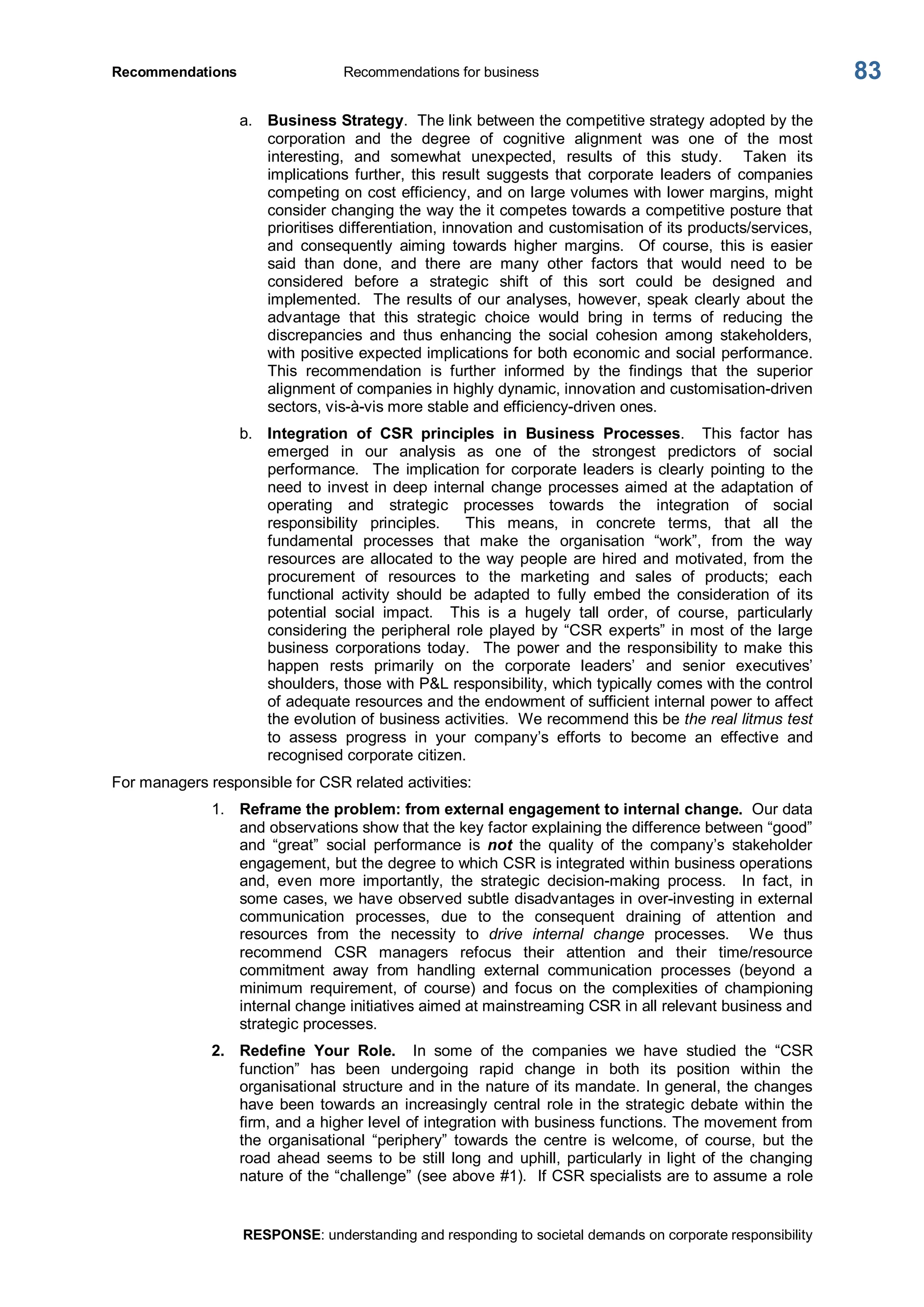 Recommendations  Recommendations for business 
RESPONSE: understanding and responding to societal demands on corporate responsibility 
83 
a.  Business Strategy.  The link between the competitive strategy adopted by the 
corporation  and  the  degree  of  cognitive  alignment  was  one  of  the  most 
interesting,  and  somewhat  unexpected,  results  of  this  study.    Taken  its 
implications further,  this  result  suggests  that  corporate  leaders  of  companies 
competing on cost efficiency, and on large volumes with lower margins, might 
consider changing the way the it competes towards a competitive posture that 
prioritises differentiation, innovation and customisation of its products/services, 
and  consequently  aiming  towards  higher  margins.    Of  course,  this  is  easier 
said  than  done,  and  there  are  many  other  factors  that  would  need  to  be 
considered  before  a  strategic  shift  of  this  sort  could  be  designed  and 
implemented.  The results of our analyses, however, speak clearly about the 
advantage  that  this  strategic  choice  would  bring  in  terms  of  reducing  the 
discrepancies  and  thus  enhancing  the  social  cohesion  among  stakeholders, 
with positive expected implications for both economic and social performance. 
This  recommendation  is  further  informed  by  the  findings  that  the  superior 
alignment of companies in highly dynamic, innovation and customisation­driven 
sectors, vis­à­vis more stable and efficiency­driven ones. 
b.  Integration  of  CSR  principles  in  Business  Processes.    This  factor  has 
emerged  in  our  analysis  as  one  of  the  strongest  predictors  of  social 
performance.    The  implication for  corporate leaders  is  clearly  pointing  to  the 
need to invest in deep internal change processes aimed at the adaptation of 
operating  and  strategic  processes  towards  the  integration  of  social 
responsibility  principles.    This  means,  in  concrete  terms,  that  all  the 
fundamental  processes  that  make  the  organisation  “work”,  from  the  way 
resources are allocated to the way people are hired and motivated, from the 
procurement  of  resources  to  the  marketing  and  sales  of  products;  each 
functional  activity  should  be  adapted  to  fully  embed  the  consideration  of  its 
potential  social  impact.    This  is  a  hugely  tall  order,  of  course,  particularly 
considering the peripheral role played by “CSR experts” in most of the large 
business  corporations  today.    The  power  and  the  responsibility  to make  this 
happen  rests  primarily  on  the  corporate  leaders’  and  senior  executives’ 
shoulders, those with P&L responsibility, which typically comes with the control 
of adequate resources and the endowment of sufficient internal power to affect 
the evolution of business activities.  We recommend this be the real litmus test 
to  assess  progress  in  your  company’s  efforts  to  become  an  effective  and 
recognised corporate citizen. 
For managers responsible for CSR related activities: 
1.  Reframe the problem: from external engagement to internal change.  Our data 
and observations show that the key factor explaining the difference between “good” 
and  “great”  social  performance  is  not  the  quality  of  the  company’s  stakeholder 
engagement, but the degree to which CSR is integrated within business operations 
and,  even  more  importantly,  the  strategic  decision­making  process.    In  fact,  in 
some cases, we have observed subtle disadvantages in over­investing in external 
communication  processes,  due  to  the  consequent  draining  of  attention  and 
resources  from  the  necessity  to  drive  internal  change  processes.    We  thus 
recommend  CSR  managers  refocus  their  attention  and  their  time/resource 
commitment  away  from  handling  external  communication  processes  (beyond  a 
minimum  requirement,  of  course)  and  focus  on  the  complexities  of  championing 
internal change initiatives aimed at mainstreaming CSR in all relevant business and 
strategic processes. 
2.  Redefine  Your  Role.  In  some  of  the  companies  we  have  studied  the  “CSR 
function”  has  been  undergoing  rapid  change  in  both  its  position  within  the 
organisational structure and in the nature of its mandate. In general, the changes 
have been towards an increasingly central role in the strategic debate  within the 
firm, and a higher level of integration with business functions. The movement from 
the  organisational  “periphery”  towards  the  centre  is  welcome,  of  course,  but  the 
road  ahead  seems  to  be  still  long  and  uphill,  particularly in light  of the  changing 
nature of the “challenge” (see above #1).  If CSR specialists are to assume a role
 