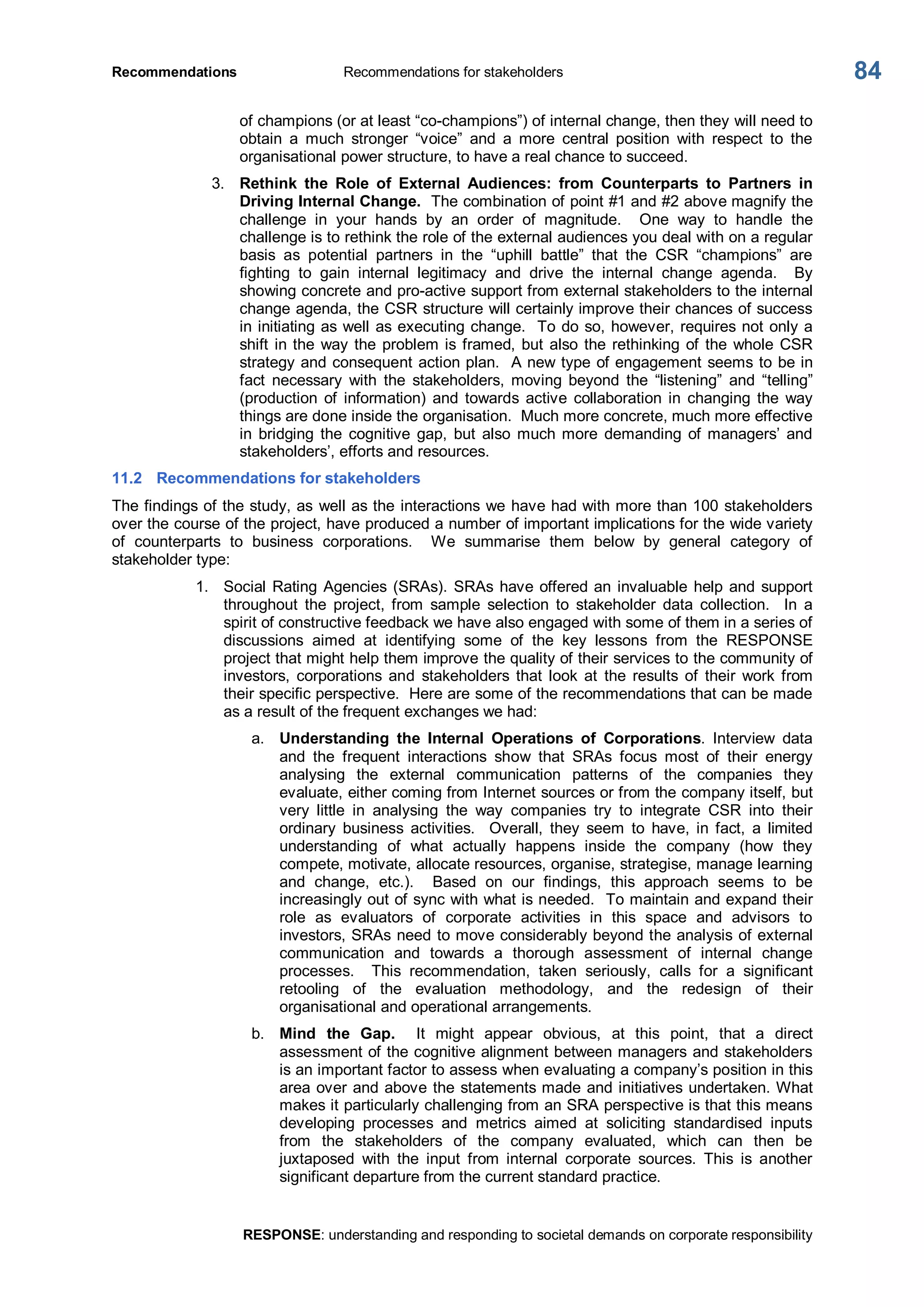 Recommendations  Recommendations for stakeholders 
RESPONSE: understanding and responding to societal demands on corporate responsibility 
84 
of champions (or at least “co­champions”) of internal change, then they will need to 
obtain  a  much  stronger  “voice”  and  a  more  central  position  with  respect  to  the 
organisational power structure, to have a real chance to succeed. 
3.  Rethink  the  Role  of  External  Audiences:  from  Counterparts  to  Partners  in 
Driving Internal Change.  The combination of point #1 and #2 above magnify the 
challenge  in  your  hands  by  an  order  of  magnitude.    One  way  to  handle  the 
challenge is to rethink the role of the external audiences you deal with on a regular 
basis  as  potential  partners  in  the  “uphill  battle”  that  the  CSR  “champions”  are 
fighting  to  gain  internal  legitimacy  and  drive  the  internal  change  agenda.    By 
showing concrete and pro­active support from external stakeholders to the internal 
change agenda, the CSR structure will certainly improve their chances of success 
in initiating as well as executing change.  To do so, however, requires not only a 
shift in the way the problem is framed, but also the rethinking of the whole CSR 
strategy and consequent action plan.  A new type of engagement seems to be in 
fact  necessary  with  the  stakeholders,  moving  beyond  the  “listening”  and  “telling” 
(production  of  information)  and  towards  active  collaboration  in  changing  the  way 
things are done inside the organisation.  Much more concrete, much more effective 
in  bridging  the  cognitive  gap,  but  also  much more  demanding  of managers’  and 
stakeholders’, efforts and resources. 
11.2  Recommendations for stakeholders 
The findings of the study, as well as the interactions we have had with more than 100 stakeholders 
over the course of the project, have produced a number of important implications for the wide variety 
of  counterparts  to  business  corporations.    We  summarise  them  below  by  general  category  of 
stakeholder type: 
1.  Social Rating Agencies (SRAs). SRAs have offered an invaluable help and support 
throughout  the  project,  from  sample  selection  to  stakeholder  data  collection.    In  a 
spirit of constructive feedback we have also engaged with some of them in a series of 
discussions  aimed  at  identifying  some  of  the  key  lessons  from  the  RESPONSE 
project that might help them improve the quality of their services to the community of 
investors,  corporations  and  stakeholders  that  look  at  the  results  of  their  work  from 
their specific perspective.  Here are some of the recommendations that can be made 
as a result of the frequent exchanges we had: 
a.  Understanding  the  Internal  Operations  of  Corporations.  Interview  data 
and  the  frequent  interactions  show  that  SRAs  focus  most  of  their  energy 
analysing  the  external  communication  patterns  of  the  companies  they 
evaluate, either coming from Internet sources or from the company itself, but 
very  little  in  analysing  the  way  companies  try  to  integrate  CSR  into  their 
ordinary  business  activities.    Overall,  they  seem  to  have,  in  fact,  a  limited 
understanding  of  what  actually  happens  inside  the  company  (how  they 
compete, motivate, allocate resources, organise, strategise, manage learning 
and  change,  etc.).    Based  on  our  findings,  this  approach  seems  to  be 
increasingly out of sync with what is needed.  To maintain and expand their 
role  as  evaluators  of  corporate  activities  in  this  space  and  advisors  to 
investors, SRAs need to move considerably beyond the analysis of external 
communication  and  towards  a  thorough  assessment  of  internal  change 
processes.    This  recommendation,  taken  seriously,  calls  for  a  significant 
retooling  of  the  evaluation  methodology,  and  the  redesign  of  their 
organisational and operational arrangements. 
b.  Mind  the  Gap.  It  might  appear  obvious,  at  this  point,  that  a  direct 
assessment of the cognitive alignment between managers and stakeholders 
is an important factor to assess when evaluating a company’s position in this 
area over and above the statements made and initiatives undertaken. What 
makes it particularly challenging from an SRA perspective is that this means 
developing  processes  and  metrics  aimed  at  soliciting  standardised  inputs 
from  the  stakeholders  of  the  company  evaluated,  which  can  then  be 
juxtaposed  with  the  input  from  internal  corporate  sources.  This  is  another 
significant departure from the current standard practice.
 
