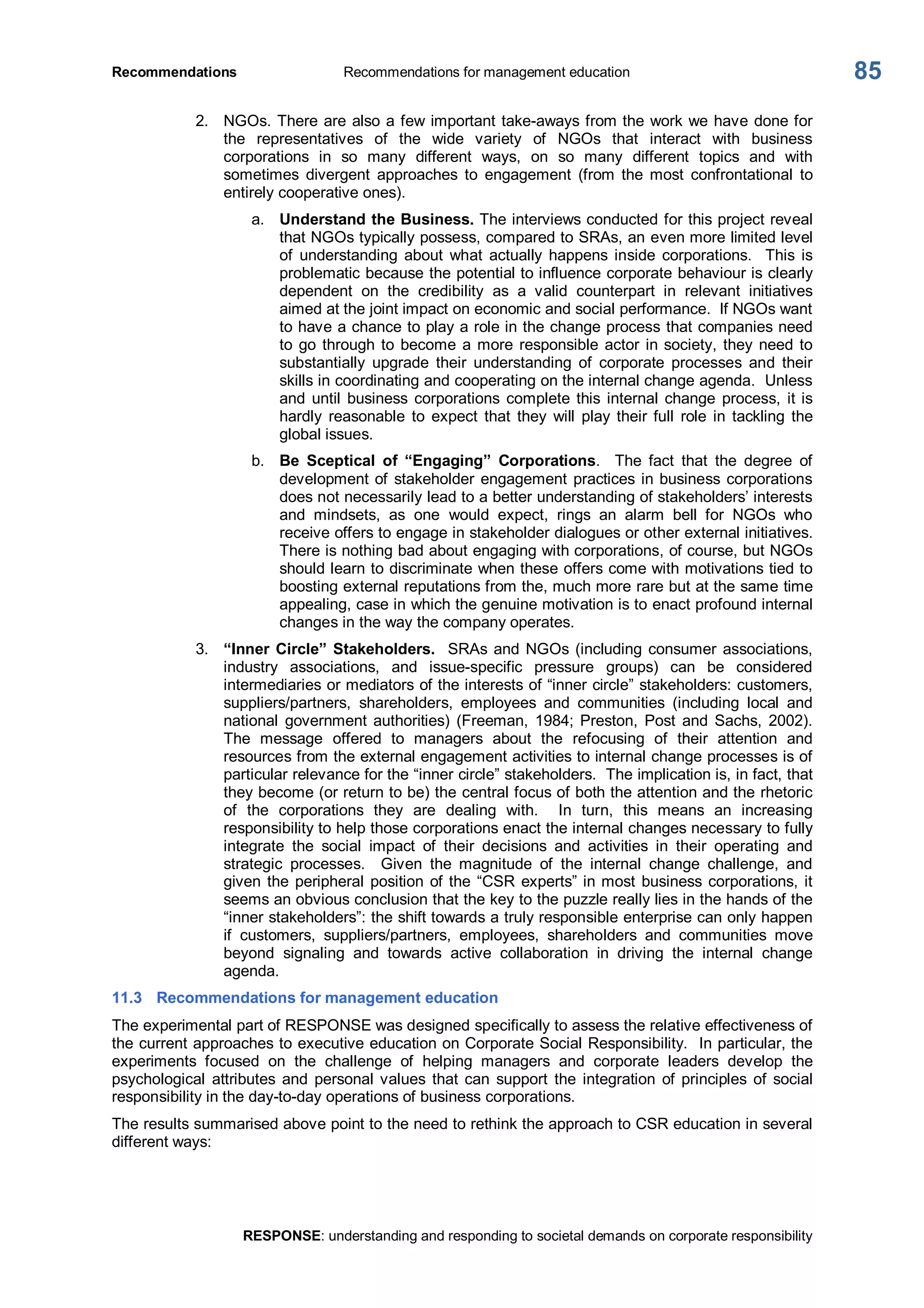 Recommendations  Recommendations for management education 
RESPONSE: understanding and responding to societal demands on corporate responsibility 
85 
2.  NGOs. There are also a few important take­aways from the work we have done for 
the  representatives  of  the  wide  variety  of  NGOs  that  interact  with  business 
corporations  in  so  many  different  ways,  on  so  many  different  topics  and  with 
sometimes  divergent  approaches  to  engagement  (from  the  most  confrontational  to 
entirely cooperative ones). 
a.  Understand the Business. The interviews conducted for this project reveal 
that NGOs typically possess, compared to SRAs, an even more limited level 
of  understanding  about  what  actually  happens  inside  corporations.    This  is 
problematic because the potential to influence corporate behaviour is clearly 
dependent  on  the  credibility  as  a  valid  counterpart  in  relevant  initiatives 
aimed at the joint impact on economic and social performance.  If NGOs want 
to have a chance to play a role in the change process that companies need 
to go through to become a more responsible actor in society, they need to 
substantially  upgrade  their  understanding  of  corporate  processes  and  their 
skills in coordinating and cooperating on the internal change agenda.  Unless 
and  until  business  corporations  complete  this  internal  change  process,  it is 
hardly  reasonable  to  expect  that  they  will  play their full  role  in  tackling  the 
global issues. 
b.  Be  Sceptical  of  “Engaging”  Corporations.    The  fact  that  the  degree  of 
development of stakeholder engagement practices in business corporations 
does not necessarily lead to a better understanding of stakeholders’ interests 
and  mindsets,  as  one  would  expect,  rings  an  alarm  bell  for  NGOs  who 
receive offers to engage in stakeholder dialogues or other external initiatives. 
There is nothing bad about engaging with corporations, of course, but NGOs 
should learn to discriminate when these offers come with motivations tied to 
boosting external reputations from the, much more rare but at the same time 
appealing, case in which the genuine motivation is to enact profound internal 
changes in the way the company operates. 
3.  “Inner Circle” Stakeholders.  SRAs and NGOs (including consumer associations, 
industry  associations,  and  issue­specific  pressure  groups)  can  be  considered 
intermediaries or mediators of the interests of “inner circle” stakeholders: customers, 
suppliers/partners,  shareholders,  employees  and  communities  (including  local  and 
national  government  authorities)  (Freeman,  1984; Preston,  Post  and  Sachs,  2002). 
The  message  offered  to  managers  about  the  refocusing  of  their  attention  and 
resources from the external engagement activities to internal change processes is of 
particular relevance for the “inner circle” stakeholders.  The implication is, in fact, that 
they become (or return to be) the central focus of both the attention and the rhetoric 
of  the  corporations  they  are  dealing  with.    In  turn,  this  means  an  increasing 
responsibility to help those corporations enact the internal changes necessary to fully 
integrate  the  social  impact  of  their  decisions  and  activities  in  their  operating  and 
strategic  processes.    Given  the  magnitude  of  the  internal  change  challenge,  and 
given the peripheral position of the “CSR experts” in most business corporations, it 
seems an obvious conclusion that the key to the puzzle really lies in the hands of the 
“inner stakeholders”: the shift towards a truly responsible enterprise can only happen 
if  customers,  suppliers/partners,  employees,  shareholders  and  communities  move 
beyond  signaling  and  towards  active  collaboration  in  driving  the  internal  change 
agenda. 
11.3  Recommendations for management education 
The experimental part of RESPONSE was designed specifically to assess the relative effectiveness of 
the current approaches to executive education on Corporate Social Responsibility.  In particular, the 
experiments  focused  on  the  challenge  of  helping  managers  and  corporate  leaders  develop  the 
psychological  attributes and  personal values  that can  support  the  integration  of  principles  of  social 
responsibility in the day­to­day operations of business corporations. 
The results summarised above point to the need to rethink the approach to CSR education in several 
different ways:
 
