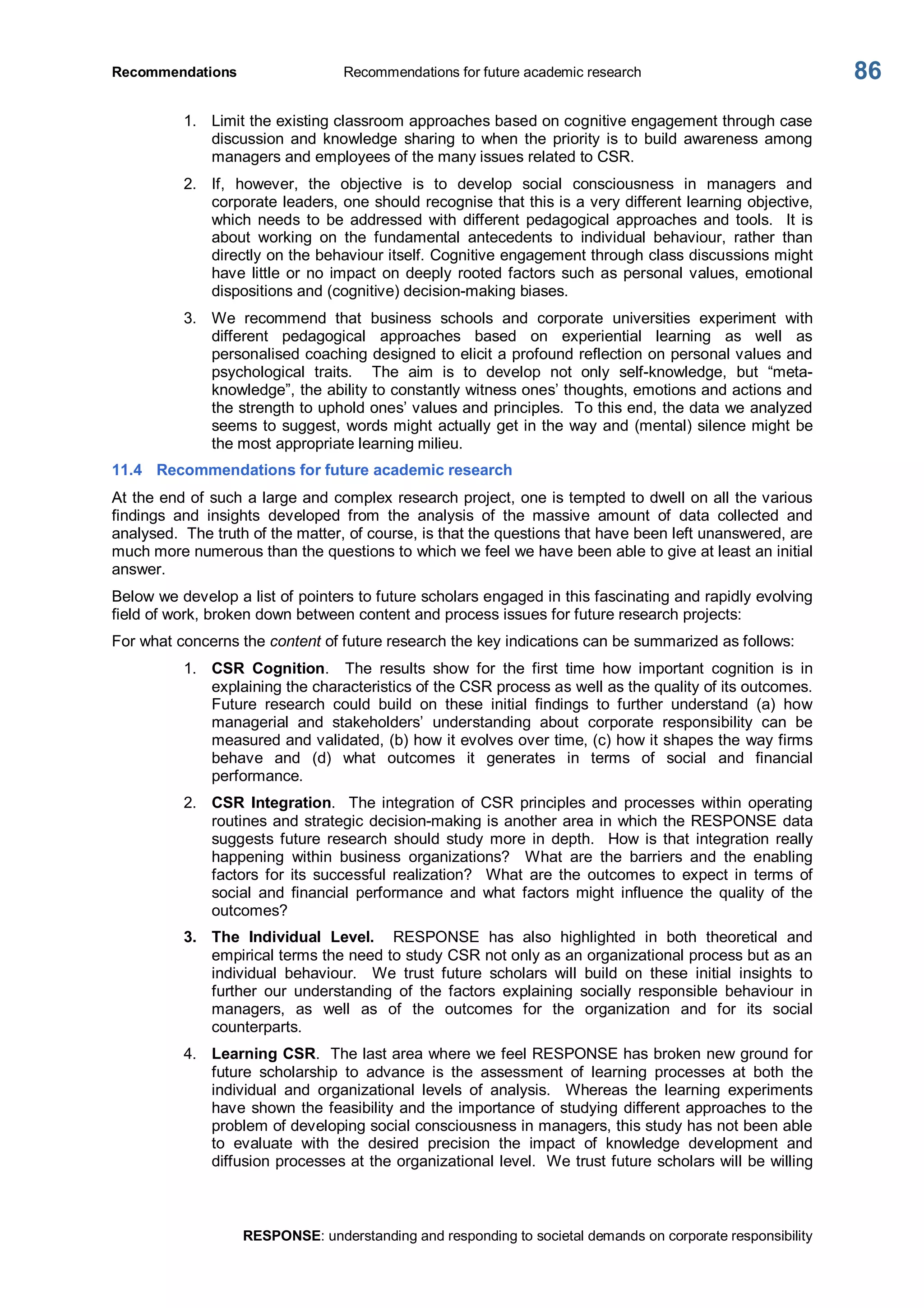 Recommendations  Recommendations for future academic research 
RESPONSE: understanding and responding to societal demands on corporate responsibility 
86 
1.  Limit the existing classroom approaches based on cognitive engagement through case 
discussion  and  knowledge  sharing  to  when  the  priority  is  to  build  awareness among 
managers and employees of the many issues related to CSR. 
2.  If,  however,  the  objective  is  to  develop  social  consciousness  in  managers  and 
corporate leaders, one should recognise that this is a very different learning objective, 
which  needs  to  be  addressed  with  different  pedagogical  approaches  and  tools.  It  is 
about  working  on  the  fundamental  antecedents  to  individual  behaviour,  rather  than 
directly on the behaviour itself. Cognitive engagement through class discussions might 
have little or no impact on deeply rooted factors such as personal values, emotional 
dispositions and (cognitive) decision­making biases. 
3.  We  recommend  that  business  schools  and  corporate  universities  experiment  with 
different  pedagogical  approaches  based  on  experiential  learning  as  well  as 
personalised coaching designed to elicit a profound reflection on personal values and 
psychological  traits.    The  aim  is  to  develop  not  only  self­knowledge,  but  “meta­ 
knowledge”, the ability to constantly witness ones’ thoughts, emotions and actions and 
the strength to uphold ones’ values and principles.  To this end, the data we analyzed 
seems to suggest, words might actually get in the way and (mental) silence might be 
the most appropriate learning milieu. 
11.4  Recommendations for future academic research 
At the end of such a large and complex research project, one is tempted to dwell on all the various 
findings  and  insights  developed  from  the  analysis  of  the  massive  amount  of  data  collected  and 
analysed.  The truth of the matter, of course, is that the questions that have been left unanswered, are 
much more numerous than the questions to which we feel we have been able to give at least an initial 
answer. 
Below we develop a list of pointers to future scholars engaged in this fascinating and rapidly evolving 
field of work, broken down between content and process issues for future research projects: 
For what concerns the content of future research the key indications can be summarized as follows: 
1.  CSR  Cognition.    The  results  show  for  the  first  time  how  important  cognition  is  in 
explaining the characteristics of the CSR process as well as the quality of its outcomes. 
Future  research  could  build  on  these  initial  findings  to  further  understand  (a)  how 
managerial  and  stakeholders’  understanding  about  corporate  responsibility  can  be 
measured and validated, (b) how it evolves over time, (c) how it shapes the way firms 
behave  and  (d)  what  outcomes  it  generates  in  terms  of  social  and  financial 
performance. 
2.  CSR  Integration.   The integration  of  CSR  principles and  processes  within  operating 
routines and strategic decision­making is another area in which the RESPONSE data 
suggests  future  research  should  study  more  in  depth.    How  is  that  integration  really 
happening  within  business  organizations?    What  are  the  barriers  and  the  enabling 
factors  for  its  successful  realization?    What  are  the  outcomes  to  expect  in  terms  of 
social  and  financial  performance  and  what  factors  might  influence  the  quality  of  the 
outcomes? 
3.  The  Individual  Level.  RESPONSE  has  also  highlighted  in  both  theoretical  and 
empirical terms the need to study CSR not only as an organizational process but as an 
individual  behaviour.    We  trust  future  scholars  will  build  on  these  initial  insights  to 
further  our  understanding  of  the  factors  explaining  socially  responsible  behaviour  in 
managers,  as  well  as  of  the  outcomes  for  the  organization  and  for  its  social 
counterparts. 
4.  Learning CSR.  The last area where we feel RESPONSE has broken new ground for 
future  scholarship  to  advance  is  the  assessment  of  learning  processes  at  both  the 
individual  and  organizational  levels  of  analysis.    Whereas  the  learning  experiments 
have shown the feasibility and the importance of studying different approaches to the 
problem of developing social consciousness in managers, this study has not been able 
to  evaluate  with  the  desired  precision  the  impact  of  knowledge  development  and 
diffusion processes at the organizational level.  We trust future scholars will be willing
 