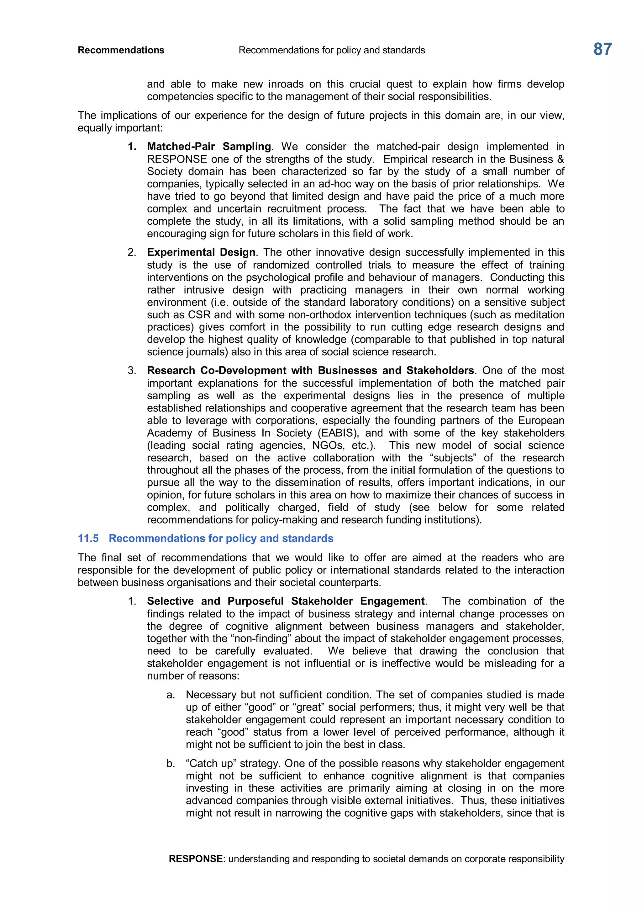 Recommendations  Recommendations for policy and standards 
RESPONSE: understanding and responding to societal demands on corporate responsibility 
87 
and  able  to  make  new  inroads  on  this  crucial  quest  to  explain  how  firms  develop 
competencies specific to the management of their social responsibilities. 
The implications of our experience for the design of future projects in this domain are, in our view, 
equally important: 
1.  Matched­Pair  Sampling.  We  consider  the  matched­pair  design  implemented  in 
RESPONSE one of the strengths of the study.  Empirical research in the Business & 
Society  domain  has  been  characterized  so  far  by  the  study  of  a  small  number  of 
companies, typically selected in an ad­hoc way on the basis of prior relationships.  We 
have tried to go beyond that limited design and have paid the price of a much more 
complex  and  uncertain  recruitment  process.    The  fact  that  we  have  been  able  to 
complete  the  study,  in  all  its  limitations,  with  a  solid  sampling  method  should  be  an 
encouraging sign for future scholars in this field of work. 
2.  Experimental  Design.  The  other  innovative  design  successfully implemented  in  this 
study  is  the  use  of  randomized  controlled  trials  to  measure  the  effect  of  training 
interventions on the psychological profile and behaviour of managers.  Conducting this 
rather  intrusive  design  with  practicing  managers  in  their  own  normal  working 
environment (i.e. outside of the standard laboratory conditions) on a sensitive subject 
such as CSR and with some non­orthodox intervention techniques (such as meditation 
practices)  gives  comfort  in  the  possibility  to  run  cutting  edge  research  designs  and 
develop the highest quality of knowledge (comparable to that published in top natural 
science journals) also in this area of social science research. 
3.  Research  Co­Development  with  Businesses  and  Stakeholders.  One  of  the  most 
important  explanations  for  the  successful  implementation  of  both  the  matched  pair 
sampling  as  well  as  the  experimental  designs  lies  in  the  presence  of  multiple 
established relationships and cooperative agreement that the research team has been 
able  to  leverage  with  corporations,  especially  the founding  partners  of  the  European 
Academy  of  Business  In  Society  (EABIS),  and  with  some  of  the  key  stakeholders 
(leading  social  rating  agencies,  NGOs,  etc.).    This  new  model  of  social  science 
research,  based  on  the  active  collaboration  with  the  “subjects”  of  the  research 
throughout all the phases of the process, from the initial formulation of the questions to 
pursue all the way to the dissemination of results, offers important indications, in our 
opinion, for future scholars in this area on how to maximize their chances of success in 
complex,  and  politically  charged,  field  of  study  (see  below  for  some  related 
recommendations for policy­making and research funding institutions). 
11.5  Recommendations for policy and standards 
The  final  set  of  recommendations  that  we  would  like  to  offer  are  aimed  at  the  readers  who  are 
responsible for the development of public policy or international standards related to the interaction 
between business organisations and their societal counterparts. 
1.  Selective  and  Purposeful  Stakeholder  Engagement.    The  combination  of  the 
findings related to the impact of business  strategy and internal change processes on 
the  degree  of  cognitive  alignment  between  business  managers  and  stakeholder, 
together with the “non­finding” about the impact of stakeholder engagement processes, 
need  to  be  carefully  evaluated.    We  believe  that  drawing  the  conclusion  that 
stakeholder  engagement  is not  influential  or  is ineffective  would  be  misleading for  a 
number of reasons: 
a.  Necessary but not sufficient condition. The set of companies studied is made 
up of either “good” or “great” social performers; thus, it might very well be that 
stakeholder engagement could represent an important necessary condition to 
reach  “good”  status  from  a lower  level  of  perceived performance,  although  it 
might not be sufficient to join the best in class. 
b.  “Catch up” strategy. One of the possible reasons why stakeholder engagement 
might  not  be  sufficient  to  enhance  cognitive  alignment  is  that  companies 
investing  in  these  activities  are  primarily  aiming  at  closing  in  on  the  more 
advanced companies through visible external initiatives.  Thus, these initiatives 
might not result in narrowing the cognitive gaps with stakeholders, since that is
 