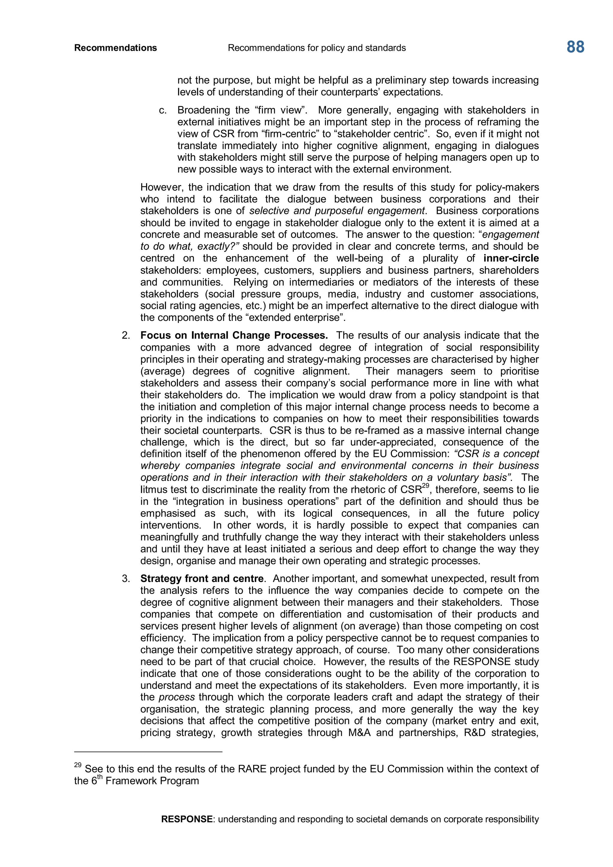 Recommendations  Recommendations for policy and standards 
RESPONSE: understanding and responding to societal demands on corporate responsibility 
88 
not the purpose, but might be helpful as a preliminary step towards increasing 
levels of understanding of their counterparts’ expectations. 
c.  Broadening  the  “firm  view”.    More  generally,  engaging  with  stakeholders  in 
external initiatives might be an important step in the process of reframing the 
view of CSR from “firm­centric” to “stakeholder centric”.  So, even if it might not 
translate  immediately  into  higher  cognitive  alignment,  engaging  in  dialogues 
with stakeholders might still serve the purpose of helping managers open up to 
new possible ways to interact with the external environment. 
However, the indication that we draw from the results of this study for policy­makers 
who  intend  to  facilitate  the  dialogue  between  business  corporations  and  their 
stakeholders is one of  selective and purposeful engagement.  Business corporations 
should be invited to engage in stakeholder dialogue only to the extent it is aimed at a 
concrete and measurable set of outcomes.  The answer to the question: “engagement 
to do what, exactly?” should be provided in clear and concrete terms, and should be 
centred  on  the  enhancement  of  the  well­being  of  a  plurality  of  inner­circle 
stakeholders:  employees,  customers,  suppliers  and  business  partners,  shareholders 
and  communities.    Relying  on  intermediaries  or  mediators  of  the  interests  of  these 
stakeholders  (social  pressure  groups,  media,  industry  and  customer  associations, 
social rating agencies, etc.) might be an imperfect alternative to the direct dialogue with 
the components of the “extended enterprise”. 
2.  Focus on Internal Change Processes.  The results of our analysis indicate that the 
companies  with  a  more  advanced  degree  of  integration  of  social  responsibility 
principles in their operating and strategy­making processes are characterised by higher 
(average)  degrees  of  cognitive  alignment.    Their  managers  seem  to  prioritise 
stakeholders  and  assess  their  company’s  social  performance more  in  line  with  what 
their stakeholders do.  The implication we would draw from a policy standpoint is that 
the initiation and completion of this major internal change process needs to become a 
priority in  the indications  to  companies  on  how  to  meet  their responsibilities  towards 
their societal counterparts.  CSR is thus to be re­framed as a massive internal change 
challenge,  which  is  the  direct,  but  so  far  under­appreciated,  consequence  of  the 
definition itself of the phenomenon offered by the EU Commission: “CSR is a concept 
whereby  companies  integrate  social  and  environmental  concerns  in  their  business 
operations and in their interaction with their stakeholders on a voluntary basis”.  The 
litmus test to discriminate the reality from the rhetoric of CSR 
29 
, therefore, seems to lie 
in  the  “integration  in  business  operations”  part  of  the  definition  and  should  thus  be 
emphasised  as  such,  with  its  logical  consequences,  in  all  the  future  policy 
interventions.  In  other  words,  it  is  hardly  possible  to  expect  that  companies  can 
meaningfully and truthfully change the way they interact with their stakeholders unless 
and until they have at least initiated a serious and deep effort to change the way they 
design, organise and manage their own operating and strategic processes. 
3.  Strategy front and centre.  Another important, and somewhat unexpected, result from 
the  analysis  refers  to  the  influence  the  way  companies  decide  to  compete  on  the 
degree of cognitive alignment between their managers and their stakeholders.  Those 
companies  that  compete  on  differentiation  and  customisation  of  their  products  and 
services present higher levels of alignment (on average) than those competing on cost 
efficiency.  The implication from a policy perspective cannot be to request companies to 
change their competitive strategy approach, of course.  Too many other considerations 
need to be part of that crucial choice.  However, the results of the RESPONSE study 
indicate that one of those considerations ought to be the ability of the corporation to 
understand and meet the expectations of its stakeholders.  Even more importantly, it is 
the process through which the corporate leaders craft and adapt the strategy of their 
organisation,  the  strategic  planning  process,  and  more  generally  the  way  the  key 
decisions that  affect the  competitive  position  of the  company  (market  entry  and  exit, 
pricing  strategy,  growth  strategies  through  M&A  and  partnerships,  R&D  strategies, 
29 
See to this end the results of the RARE project funded by the EU Commission within the context of 
the 6 th 
Framework Program
 