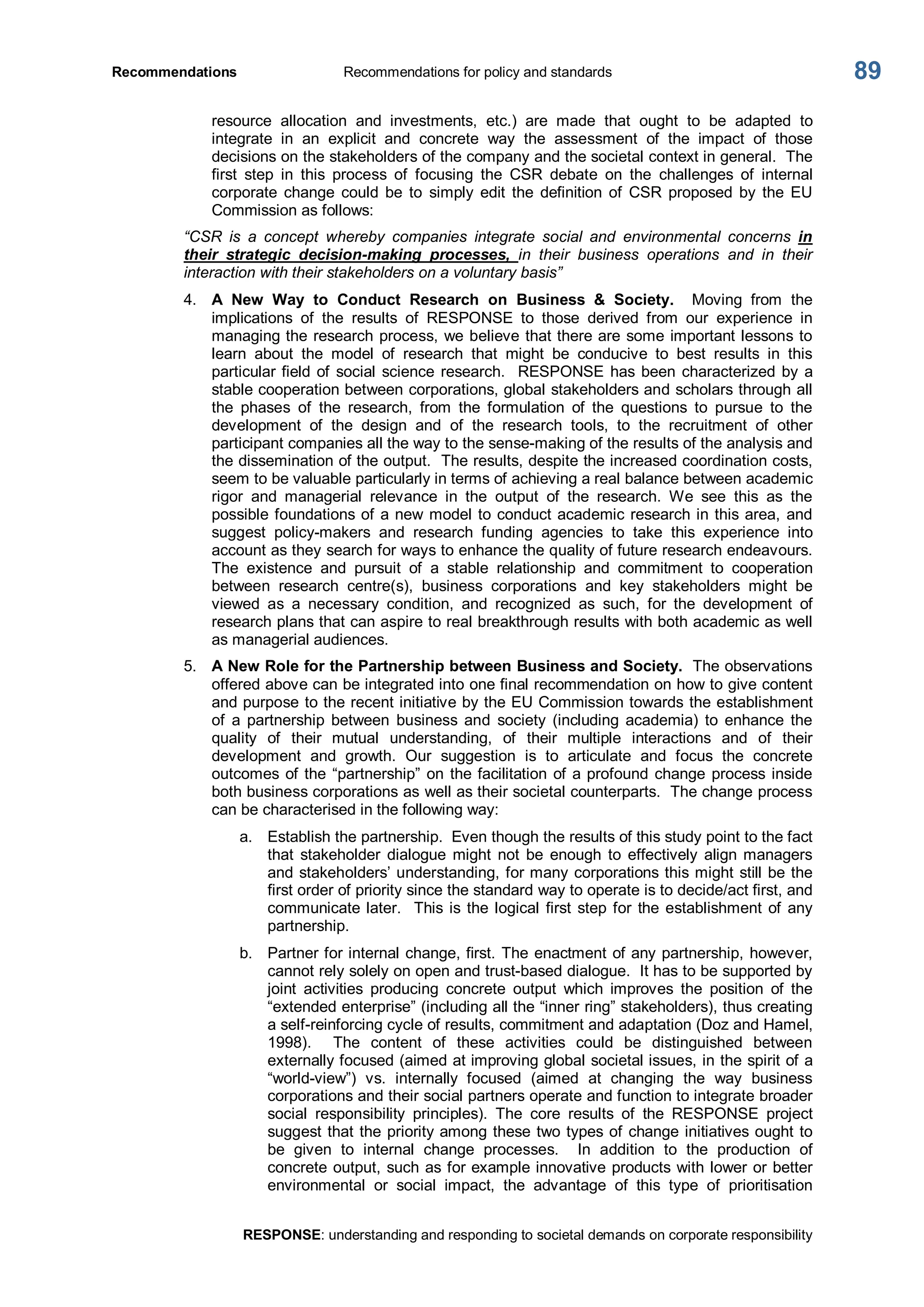 Recommendations  Recommendations for policy and standards 
RESPONSE: understanding and responding to societal demands on corporate responsibility 
89 
resource  allocation  and  investments,  etc.)  are  made  that  ought  to  be  adapted  to 
integrate  in  an  explicit  and  concrete  way  the  assessment  of  the  impact  of  those 
decisions on the stakeholders of the company and the societal context in general.  The 
first  step  in  this  process  of  focusing  the  CSR  debate  on  the  challenges  of  internal 
corporate  change  could  be  to  simply  edit  the  definition  of  CSR  proposed  by  the  EU 
Commission as follows: 
“CSR  is  a  concept  whereby  companies  integrate  social  and  environmental  concerns  in 
their  strategic  decision­making  processes,  in  their  business  operations  and  in  their 
interaction with their stakeholders on a voluntary basis” 
4.  A  New  Way  to  Conduct  Research  on  Business  &  Society.  Moving  from  the 
implications  of  the  results  of  RESPONSE  to  those  derived  from  our  experience  in 
managing the research process, we believe that there are some important lessons to 
learn  about  the  model  of  research  that  might  be  conducive  to  best  results  in  this 
particular field of social science research.  RESPONSE has been characterized by a 
stable cooperation between corporations, global stakeholders and scholars through all 
the  phases  of  the  research,  from  the  formulation  of  the  questions  to  pursue  to  the 
development  of  the  design  and  of  the  research  tools,  to  the  recruitment  of  other 
participant companies all the way to the sense­making of the results of the analysis and 
the dissemination of the output.  The results, despite the increased coordination costs, 
seem to be valuable particularly in terms of achieving a real balance between academic 
rigor  and  managerial  relevance  in  the  output  of  the  research.  We  see  this  as  the 
possible foundations of a new model to conduct academic research in this area, and 
suggest  policy­makers  and  research  funding  agencies  to  take  this  experience  into 
account as they search for ways to enhance the quality of future research endeavours. 
The  existence  and  pursuit  of  a  stable  relationship  and  commitment  to  cooperation 
between  research  centre(s),  business  corporations  and  key  stakeholders  might  be 
viewed  as  a  necessary  condition,  and  recognized  as  such,  for  the  development  of 
research plans that can aspire to real breakthrough results with both academic as well 
as managerial audiences. 
5.  A New Role for the Partnership between Business and Society.  The observations 
offered above can be integrated into one final recommendation on how to give content 
and purpose to the recent initiative by the EU Commission towards the establishment 
of  a  partnership  between  business  and  society  (including  academia)  to  enhance  the 
quality  of  their  mutual  understanding,  of  their  multiple  interactions  and  of  their 
development  and  growth.  Our  suggestion  is  to  articulate  and  focus  the  concrete 
outcomes of the “partnership” on the facilitation of a profound change process inside 
both business corporations as well as their societal counterparts.  The change process 
can be characterised in the following way: 
a.  Establish the partnership.  Even though the results of this study point to the fact 
that  stakeholder  dialogue  might  not  be  enough  to  effectively  align managers 
and stakeholders’ understanding, for many corporations this might still be the 
first order of priority since the standard way to operate is to decide/act first, and 
communicate later.  This is the logical first step for the establishment of any 
partnership. 
b.  Partner for internal change, first. The enactment of any partnership, however, 
cannot rely solely on open and trust­based dialogue.  It has to be supported by 
joint  activities  producing  concrete  output  which  improves  the  position  of  the 
“extended enterprise” (including all the “inner ring” stakeholders), thus creating 
a self­reinforcing cycle of results, commitment and adaptation (Doz and Hamel, 
1998).  The  content  of  these  activities  could  be  distinguished  between 
externally focused (aimed at improving global societal issues, in the spirit of a 
“world­view”)  vs.  internally  focused  (aimed  at  changing  the  way  business 
corporations and their social partners operate and function to integrate broader 
social  responsibility  principles).  The  core  results  of  the  RESPONSE  project 
suggest that the priority among these two types of change initiatives ought to 
be  given  to  internal  change  processes.    In  addition  to  the  production  of 
concrete output, such as for example innovative products with lower or better 
environmental  or  social  impact,  the  advantage  of  this  type  of  prioritisation
 