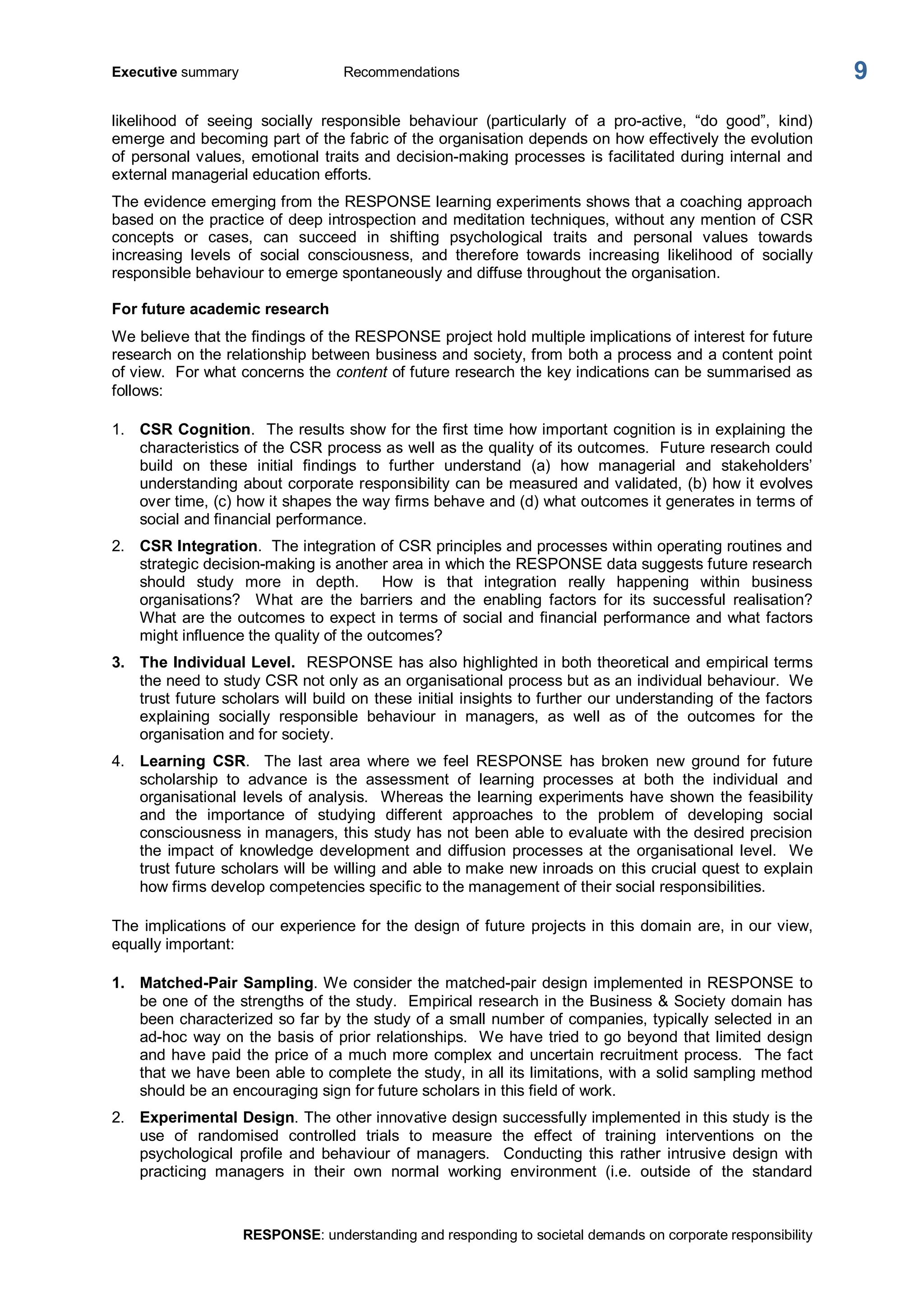 Executive summary  Recommendations 
RESPONSE: understanding and responding to societal demands on corporate responsibility 
9 
likelihood  of  seeing  socially  responsible  behaviour  (particularly  of  a  pro­active,  “do  good”,  kind) 
emerge and becoming part of the fabric of the organisation depends on how effectively the evolution 
of personal values, emotional traits and decision­making processes is facilitated during internal and 
external managerial education efforts. 
The evidence emerging from the RESPONSE learning experiments shows that a coaching approach 
based on the practice of deep introspection and meditation techniques, without any mention of CSR 
concepts  or  cases,  can  succeed  in  shifting  psychological  traits  and  personal  values  towards 
increasing  levels  of  social  consciousness,  and  therefore  towards  increasing  likelihood  of  socially 
responsible behaviour to emerge spontaneously and diffuse throughout the organisation. 
For future academic research 
We believe that the findings of the RESPONSE project hold multiple implications of interest for future 
research on the relationship between business and society, from both a process and a content point 
of view.  For what concerns the content of future research the key indications can be summarised as 
follows: 
1.  CSR Cognition.  The results show for the first time how important cognition is in explaining the 
characteristics of the CSR process as well as the quality of its outcomes.  Future research could 
build  on  these  initial  findings  to  further  understand  (a)  how  managerial  and  stakeholders’ 
understanding about corporate responsibility can be measured and validated, (b) how it evolves 
over time, (c) how it shapes the way firms behave and (d) what outcomes it generates in terms of 
social and financial performance. 
2.  CSR Integration.  The integration of CSR principles and processes within operating routines and 
strategic decision­making is another area in which the RESPONSE data suggests future research 
should  study  more  in  depth.    How  is  that  integration  really  happening  within  business 
organisations?    What  are  the  barriers  and  the  enabling  factors  for  its  successful  realisation? 
What are the outcomes to expect in terms of social and financial performance and what factors 
might influence the quality of the outcomes? 
3.  The Individual Level.  RESPONSE has also highlighted in both theoretical and empirical terms 
the need to study CSR not only as an organisational process but as an individual behaviour.  We 
trust future scholars will build on these initial insights to further our understanding of the factors 
explaining  socially  responsible  behaviour  in  managers,  as  well  as  of  the  outcomes  for  the 
organisation and for society. 
4.  Learning  CSR.    The  last  area  where  we  feel  RESPONSE  has  broken  new  ground  for  future 
scholarship  to  advance  is  the  assessment  of  learning  processes  at  both  the  individual  and 
organisational levels of analysis.  Whereas the learning experiments have shown the feasibility 
and  the  importance  of  studying  different  approaches  to  the  problem  of  developing  social 
consciousness in managers, this study has not been able to evaluate with the desired precision 
the impact of knowledge development and diffusion processes at the organisational level.  We 
trust future scholars will be willing and able to make new inroads on this crucial quest to explain 
how firms develop competencies specific to the management of their social responsibilities. 
The implications of our experience for the design of future projects in this domain are, in our view, 
equally important: 
1.  Matched­Pair Sampling. We consider the matched­pair design implemented in RESPONSE to 
be one of the strengths of the study.  Empirical research in the Business & Society domain has 
been characterized so far by the study of a small number of companies, typically selected in an 
ad­hoc way on the basis of prior relationships.  We have tried to go beyond that limited design 
and have paid the price of a much more complex and uncertain recruitment process.  The fact 
that we have been able to complete the study, in all its limitations, with a solid sampling method 
should be an encouraging sign for future scholars in this field of work. 
2.  Experimental Design. The other innovative design successfully implemented in this study is the 
use  of  randomised  controlled  trials  to  measure  the  effect  of  training  interventions  on  the 
psychological  profile  and  behaviour  of managers.    Conducting  this  rather  intrusive  design  with 
practicing  managers  in  their  own  normal  working  environment  (i.e.  outside  of  the  standard
 