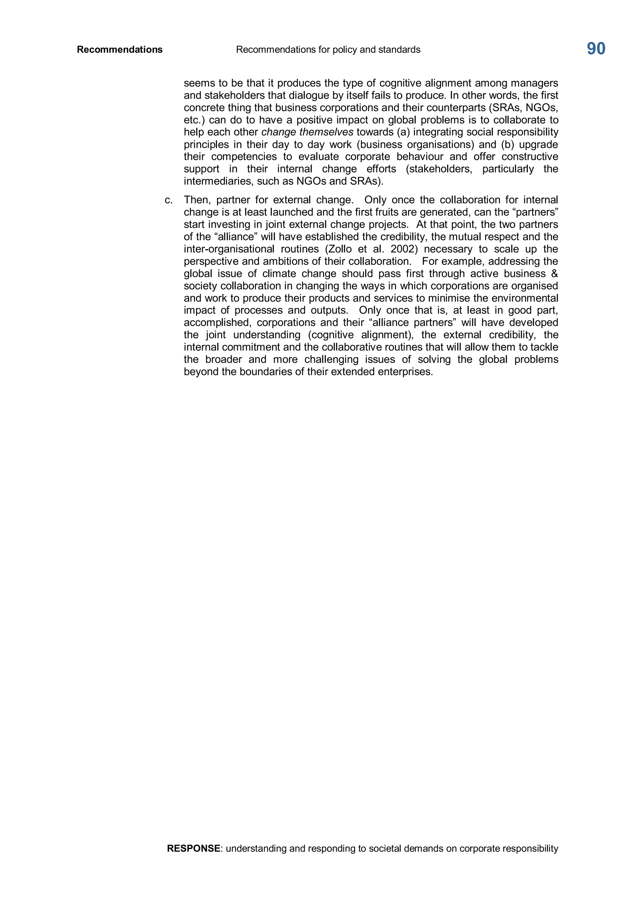 Recommendations  Recommendations for policy and standards 
RESPONSE: understanding and responding to societal demands on corporate responsibility 
90 
seems to be that it produces the type of cognitive alignment among managers 
and stakeholders that dialogue by itself fails to produce. In other words, the first 
concrete thing that business corporations and their counterparts (SRAs, NGOs, 
etc.) can do to have a positive impact on global problems is to collaborate to 
help each other change themselves towards (a) integrating social responsibility 
principles  in  their  day  to  day  work  (business  organisations)  and  (b)  upgrade 
their  competencies  to  evaluate  corporate  behaviour  and  offer  constructive 
support  in  their  internal  change  efforts  (stakeholders,  particularly  the 
intermediaries, such as NGOs and SRAs). 
c.  Then,  partner  for  external  change.  Only  once  the  collaboration  for  internal 
change is at least launched and the first fruits are generated, can the “partners” 
start investing in joint external change projects.  At that point, the two partners 
of the “alliance” will have established the credibility, the mutual respect and the 
inter­organisational  routines  (Zollo  et  al.  2002)  necessary  to  scale  up  the 
perspective and ambitions of their collaboration.  For example, addressing the 
global  issue  of  climate  change  should  pass  first  through  active  business  & 
society collaboration in changing the ways in which corporations are organised 
and work to produce their products and services to minimise the environmental 
impact  of  processes  and  outputs.    Only  once  that  is,  at  least  in  good  part, 
accomplished,  corporations  and  their  “alliance  partners”  will  have  developed 
the  joint  understanding  (cognitive  alignment),  the  external  credibility,  the 
internal commitment and the collaborative routines that will allow them to tackle 
the  broader  and  more  challenging  issues  of  solving  the  global  problems 
beyond the boundaries of their extended enterprises.
 