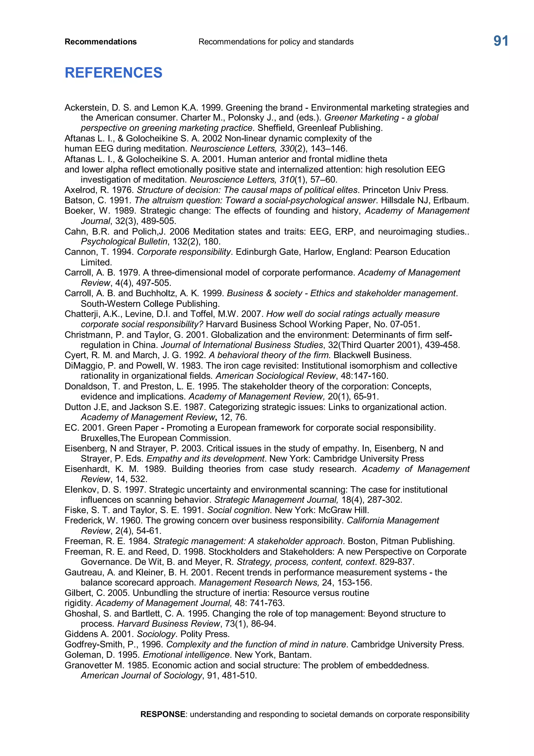 Recommendations  Recommendations for policy and standards 
RESPONSE: understanding and responding to societal demands on corporate responsibility 
91 
REFERENCES 
Ackerstein, D. S. and Lemon K.A. 1999. Greening the brand ­ Environmental marketing strategies and 
the American consumer. Charter M., Polonsky J., and (eds.). Greener Marketing ­ a global 
perspective on greening marketing practice. Sheffield, Greenleaf Publishing. 
Aftanas L. I., & Golocheikine S. A. 2002 Non­linear dynamic complexity of the 
human EEG during meditation. Neuroscience Letters, 330(2), 143–146. 
Aftanas L. I., & Golocheikine S. A. 2001. Human anterior and frontal midline theta 
and lower alpha reflect emotionally positive state and internalized attention: high resolution EEG 
investigation of meditation. Neuroscience Letters, 310(1), 57–60. 
Axelrod, R. 1976. Structure of decision: The causal maps of political elites. Princeton Univ Press. 
Batson, C. 1991. The altruism question: Toward a social­psychological answer. Hillsdale NJ, Erlbaum. 
Boeker, W. 1989. Strategic change: The effects of founding and history, Academy of Management 
Journal, 32(3), 489­505. 
Cahn, B.R. and Polich,J. 2006 Meditation states and  traits: EEG, ERP, and neuroimaging studies.. 
Psychological Bulletin, 132(2), 180. 
Cannon, T. 1994. Corporate responsibility. Edinburgh Gate, Harlow, England: Pearson Education 
Limited. 
Carroll, A. B. 1979. A three­dimensional model of corporate performance. Academy of Management 
Review, 4(4), 497­505. 
Carroll, A. B. and Buchholtz, A. K. 1999. Business & society ­ Ethics and stakeholder management. 
South­Western College Publishing. 
Chatterji, A.K., Levine, D.I. and Toffel, M.W. 2007. How well do social ratings actually measure 
corporate social responsibility? Harvard Business School Working Paper, No. 07­051. 
Christmann, P. and Taylor, G. 2001. Globalization and the environment: Determinants of firm self­ 
regulation in China. Journal of International Business Studies, 32(Third Quarter 2001), 439­458. 
Cyert, R. M. and March, J. G. 1992. A behavioral theory of the firm. Blackwell Business. 
DiMaggio, P. and Powell, W. 1983. The iron cage revisited: Institutional isomorphism and collective 
rationality in organizational fields. American Sociological Review, 48:147­160. 
Donaldson, T. and Preston, L. E. 1995. The stakeholder theory of the corporation: Concepts, 
evidence and implications. Academy of Management Review, 20(1), 65­91. 
Dutton J.E, and Jackson S.E. 1987. Categorizing strategic issues: Links to organizational action. 
Academy of Management Review, 12, 76. 
EC. 2001. Green Paper ­ Promoting a European framework for corporate social responsibility. 
Bruxelles,The European Commission. 
Eisenberg, N and Strayer, P. 2003. Critical issues in the study of empathy. In, Eisenberg, N and 
Strayer, P. Eds. Empathy and its development. New York: Cambridge University Press 
Eisenhardt,  K.  M.  1989.  Building  theories  from  case  study  research.  Academy  of  Management 
Review, 14, 532. 
Elenkov, D. S. 1997. Strategic uncertainty and environmental scanning: The case for institutional 
influences on scanning behavior. Strategic Management Journal, 18(4), 287­302. 
Fiske, S. T. and Taylor, S. E. 1991. Social cognition. New York: McGraw Hill. 
Frederick, W. 1960. The growing concern over business responsibility. California Management 
Review, 2(4), 54­61. 
Freeman, R. E. 1984. Strategic management: A stakeholder approach. Boston, Pitman Publishing. 
Freeman, R. E. and Reed, D. 1998. Stockholders and Stakeholders: A new Perspective on Corporate 
Governance. De Wit, B. and Meyer, R. Strategy, process, content, context. 829­837. 
Gautreau, A. and Kleiner, B. H. 2001. Recent trends in performance measurement systems ­ the 
balance scorecard approach. Management Research News, 24, 153­156. 
Gilbert, C. 2005. Unbundling the structure of inertia: Resource versus routine 
rigidity. Academy of Management Journal, 48: 741­763. 
Ghoshal, S. and Bartlett, C. A. 1995. Changing the role of top management: Beyond structure to 
process. Harvard Business Review, 73(1), 86­94. 
Giddens A. 2001. Sociology. Polity Press. 
Godfrey­Smith, P., 1996. Complexity and the function of mind in nature. Cambridge University Press. 
Goleman, D. 1995. Emotional intelligence. New York, Bantam. 
Granovetter M. 1985. Economic action and social structure: The problem of embeddedness. 
American Journal of Sociology, 91, 481­510.
 