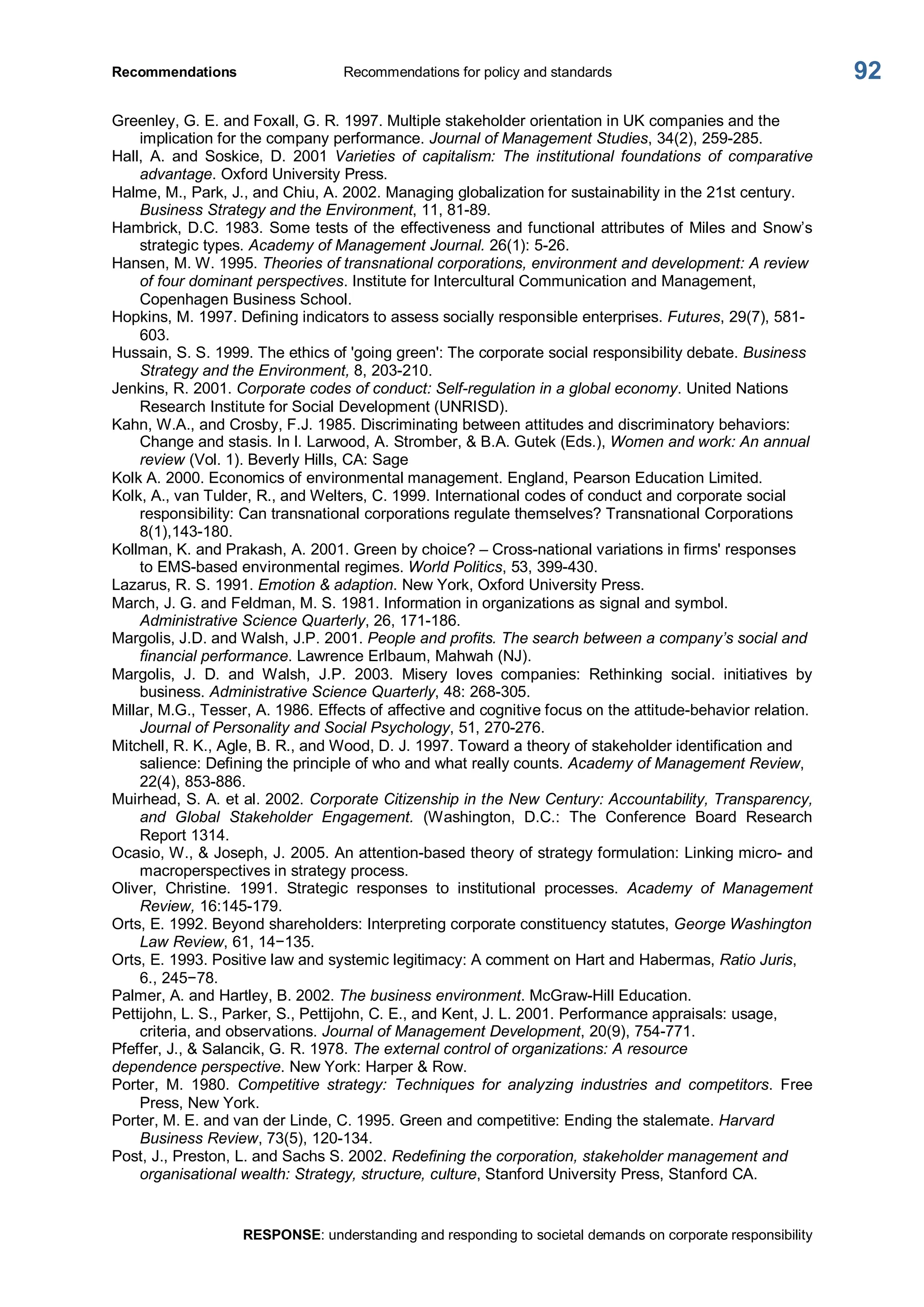 Recommendations  Recommendations for policy and standards 
RESPONSE: understanding and responding to societal demands on corporate responsibility 
92 
Greenley, G. E. and Foxall, G. R. 1997. Multiple stakeholder orientation in UK companies and the 
implication for the company performance. Journal of Management Studies, 34(2), 259­285. 
Hall,  A.  and  Soskice,  D.  2001  Varieties  of  capitalism:  The  institutional  foundations  of  comparative 
advantage. Oxford University Press. 
Halme, M., Park, J., and Chiu, A. 2002. Managing globalization for sustainability in the 21st century. 
Business Strategy and the Environment, 11, 81­89. 
Hambrick, D.C. 1983. Some tests of the effectiveness and functional attributes of Miles and Snow’s 
strategic types. Academy of Management Journal. 26(1): 5­26. 
Hansen, M. W. 1995. Theories of transnational corporations, environment and development: A review 
of four dominant perspectives. Institute for Intercultural Communication and Management, 
Copenhagen Business School. 
Hopkins, M. 1997. Defining indicators to assess socially responsible enterprises. Futures, 29(7), 581­ 
603. 
Hussain, S. S. 1999. The ethics of 'going green': The corporate social responsibility debate. Business 
Strategy and the Environment, 8, 203­210. 
Jenkins, R. 2001. Corporate codes of conduct: Self­regulation in a global economy. United Nations 
Research Institute for Social Development (UNRISD). 
Kahn, W.A., and Crosby, F.J. 1985. Discriminating between attitudes and discriminatory behaviors: 
Change and stasis. In l. Larwood, A. Stromber, & B.A. Gutek (Eds.), Women and work: An annual 
review (Vol. 1). Beverly Hills, CA: Sage 
Kolk A. 2000. Economics of environmental management. England, Pearson Education Limited. 
Kolk, A., van Tulder, R., and Welters, C. 1999. International codes of conduct and corporate social 
responsibility: Can transnational corporations regulate themselves? Transnational Corporations 
8(1),143­180. 
Kollman, K. and Prakash, A. 2001. Green by choice? – Cross­national variations in firms' responses 
to EMS­based environmental regimes. World Politics, 53, 399­430. 
Lazarus, R. S. 1991. Emotion & adaption. New York, Oxford University Press. 
March, J. G. and Feldman, M. S. 1981. Information in organizations as signal and symbol. 
Administrative Science Quarterly, 26, 171­186. 
Margolis, J.D. and Walsh, J.P. 2001. People and profits. The search between a company’s social and 
financial performance. Lawrence Erlbaum, Mahwah (NJ). 
Margolis,  J.  D.  and  Walsh,  J.P.  2003.  Misery  loves  companies:  Rethinking  social.  initiatives  by 
business. Administrative Science Quarterly, 48: 268­305. 
Millar, M.G., Tesser, A. 1986. Effects of affective and cognitive focus on the attitude­behavior relation. 
Journal of Personality and Social Psychology, 51, 270­276. 
Mitchell, R. K., Agle, B. R., and Wood, D. J. 1997. Toward a theory of stakeholder identification and 
salience: Defining the principle of who and what really counts. Academy of Management Review, 
22(4), 853­886. 
Muirhead, S. A. et al. 2002. Corporate Citizenship in the New Century: Accountability, Transparency, 
and  Global  Stakeholder  Engagement.  (Washington,  D.C.:  The  Conference  Board  Research 
Report 1314. 
Ocasio, W., & Joseph, J. 2005. An attention­based theory of strategy formulation: Linking micro­ and 
macroperspectives in strategy process. 
Oliver,  Christine.  1991.  Strategic  responses  to  institutional  processes.  Academy  of  Management 
Review, 16:145­179. 
Orts, E. 1992. Beyond shareholders: Interpreting corporate constituency statutes, George Washington 
Law Review, 61, 14−135. 
Orts, E. 1993. Positive law and systemic legitimacy: A comment on Hart and Habermas, Ratio Juris, 
6., 245−78. 
Palmer, A. and Hartley, B. 2002. The business environment. McGraw­Hill Education. 
Pettijohn, L. S., Parker, S., Pettijohn, C. E., and Kent, J. L. 2001. Performance appraisals: usage, 
criteria, and observations. Journal of Management Development, 20(9), 754­771. 
Pfeffer, J., & Salancik, G. R. 1978. The external control of organizations: A resource 
dependence perspective. New York: Harper & Row. 
Porter,  M.  1980.  Competitive  strategy:  Techniques  for  analyzing  industries  and  competitors.  Free 
Press, New York. 
Porter, M. E. and van der Linde, C. 1995. Green and competitive: Ending the stalemate. Harvard 
Business Review, 73(5), 120­134. 
Post, J., Preston, L. and Sachs S. 2002. Redefining the corporation, stakeholder management and 
organisational wealth: Strategy, structure, culture, Stanford University Press, Stanford CA.
 