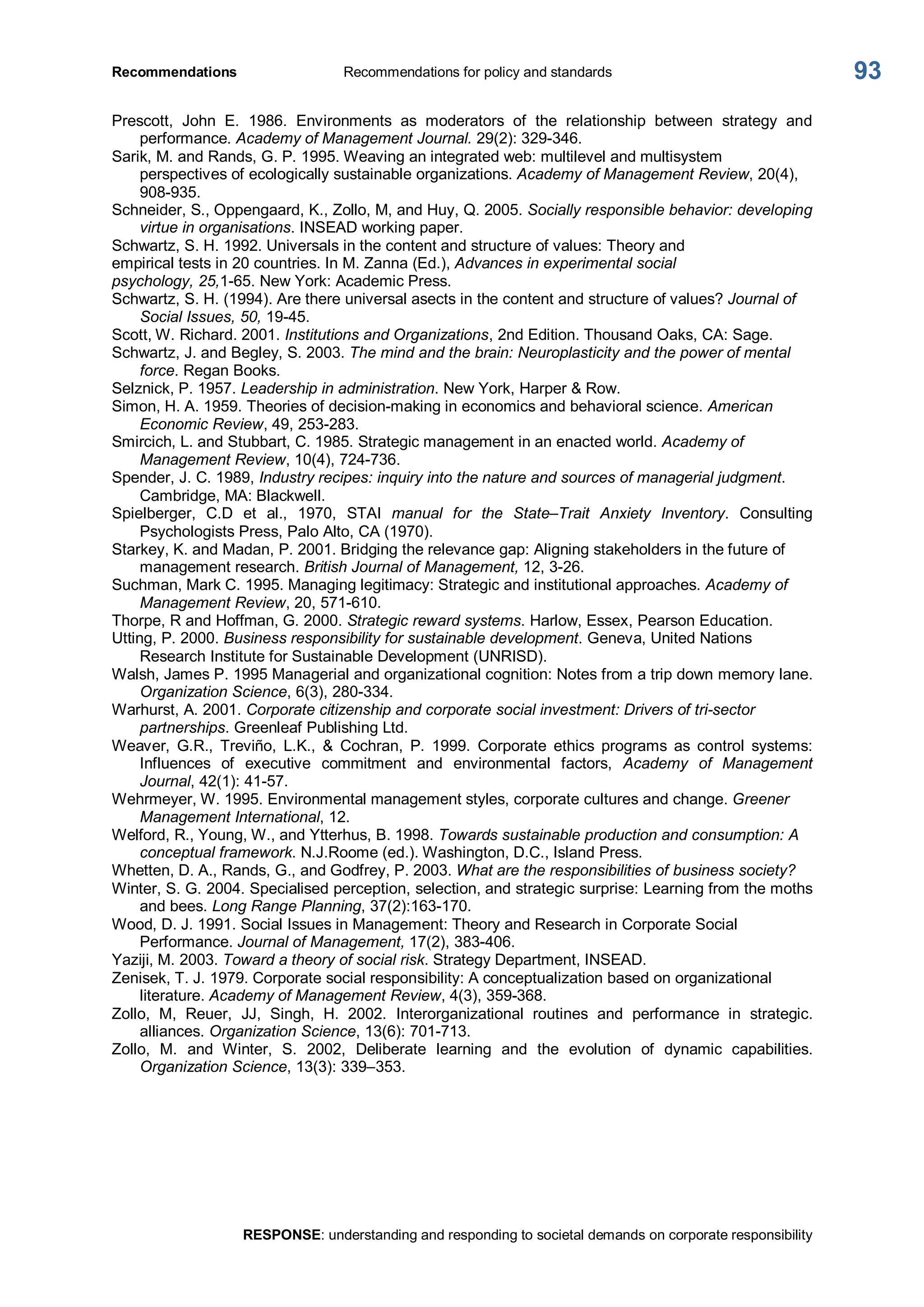 Recommendations  Recommendations for policy and standards 
RESPONSE: understanding and responding to societal demands on corporate responsibility 
93 
Prescott,  John  E.  1986.  Environments  as  moderators  of  the  relationship  between  strategy  and 
performance. Academy of Management Journal. 29(2): 329­346. 
Sarik, M. and Rands, G. P. 1995. Weaving an integrated web: multilevel and multisystem 
perspectives of ecologically sustainable organizations. Academy of Management Review, 20(4), 
908­935. 
Schneider, S., Oppengaard, K., Zollo, M, and Huy, Q. 2005. Socially responsible behavior: developing 
virtue in organisations. INSEAD working paper. 
Schwartz, S. H. 1992. Universals in the content and structure of values: Theory and 
empirical tests in 20 countries. In M. Zanna (Ed.), Advances in experimental social 
psychology, 25,1­65. New York: Academic Press. 
Schwartz, S. H. (1994). Are there universal asects in the content and structure of values? Journal of 
Social Issues, 50, 19­45. 
Scott, W. Richard. 2001. Institutions and Organizations, 2nd Edition. Thousand Oaks, CA: Sage. 
Schwartz, J. and Begley, S. 2003. The mind and the brain: Neuroplasticity and the power of mental 
force. Regan Books. 
Selznick, P. 1957. Leadership in administration. New York, Harper & Row. 
Simon, H. A. 1959. Theories of decision­making in economics and behavioral science. American 
Economic Review, 49, 253­283. 
Smircich, L. and Stubbart, C. 1985. Strategic management in an enacted world. Academy of 
Management Review, 10(4), 724­736. 
Spender, J. C. 1989, Industry recipes: inquiry into the nature and sources of managerial judgment. 
Cambridge, MA: Blackwell. 
Spielberger,  C.D  et  al.,  1970,  STAI  manual  for  the  State–Trait  Anxiety  Inventory.  Consulting 
Psychologists Press, Palo Alto, CA (1970). 
Starkey, K. and Madan, P. 2001. Bridging the relevance gap: Aligning stakeholders in the future of 
management research. British Journal of Management, 12, 3­26. 
Suchman, Mark C. 1995. Managing legitimacy: Strategic and institutional approaches. Academy of 
Management Review, 20, 571­610. 
Thorpe, R and Hoffman, G. 2000. Strategic reward systems. Harlow, Essex, Pearson Education. 
Utting, P. 2000. Business responsibility for sustainable development. Geneva, United Nations 
Research Institute for Sustainable Development (UNRISD). 
Walsh, James P. 1995 Managerial and organizational cognition: Notes from a trip down memory lane. 
Organization Science, 6(3), 280­334. 
Warhurst, A. 2001. Corporate citizenship and corporate social investment: Drivers of tri­sector 
partnerships. Greenleaf Publishing Ltd. 
Weaver,  G.R.,  Treviño,  L.K.,  &  Cochran,  P.  1999.  Corporate  ethics  programs  as  control  systems: 
Influences  of  executive  commitment  and  environmental  factors,  Academy  of  Management 
Journal, 42(1): 41­57. 
Wehrmeyer, W. 1995. Environmental management styles, corporate cultures and change. Greener 
Management International, 12. 
Welford, R., Young, W., and Ytterhus, B. 1998. Towards sustainable production and consumption: A 
conceptual framework. N.J.Roome (ed.). Washington, D.C., Island Press. 
Whetten, D. A., Rands, G., and Godfrey, P. 2003. What are the responsibilities of business society? 
Winter, S. G. 2004. Specialised perception, selection, and strategic surprise: Learning from the moths 
and bees. Long Range Planning, 37(2):163­170. 
Wood, D. J. 1991. Social Issues in Management: Theory and Research in Corporate Social 
Performance. Journal of Management, 17(2), 383­406. 
Yaziji, M. 2003. Toward a theory of social risk. Strategy Department, INSEAD. 
Zenisek, T. J. 1979. Corporate social responsibility: A conceptualization based on organizational 
literature. Academy of Management Review, 4(3), 359­368. 
Zollo,  M,  Reuer,  JJ,  Singh,  H.  2002.  Interorganizational  routines  and  performance  in  strategic. 
alliances. Organization Science, 13(6): 701­713. 
Zollo,  M.  and  Winter,  S.  2002,  Deliberate  learning  and  the  evolution  of  dynamic  capabilities. 
Organization Science, 13(3): 339–353.
 