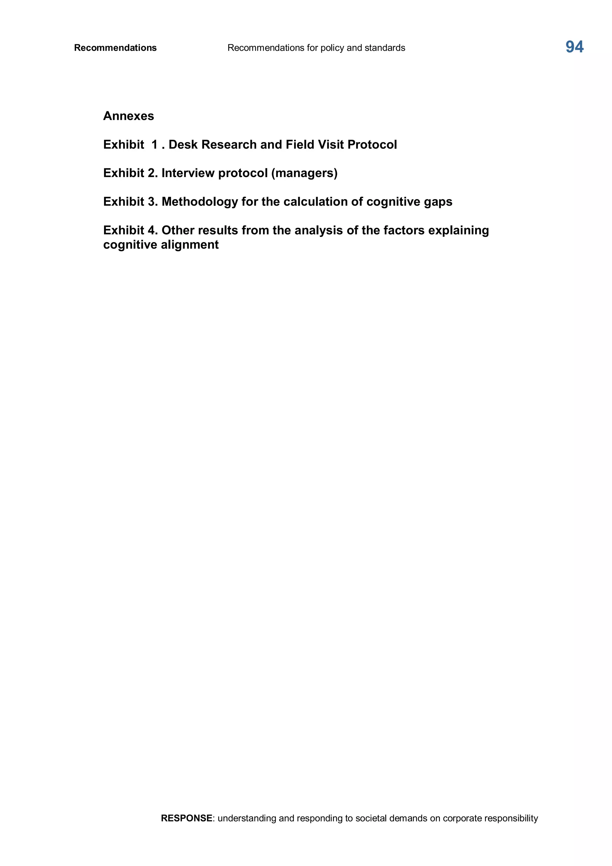Recommendations  Recommendations for policy and standards 
RESPONSE: understanding and responding to societal demands on corporate responsibility 
94 
Annexes 
Exhibit  1 . Desk Research and Field Visit Protocol 
Exhibit 2. Interview protocol (managers) 
Exhibit 3. Methodology for the calculation of cognitive gaps 
Exhibit 4. Other results from the analysis of the factors explaining 
cognitive alignment
 