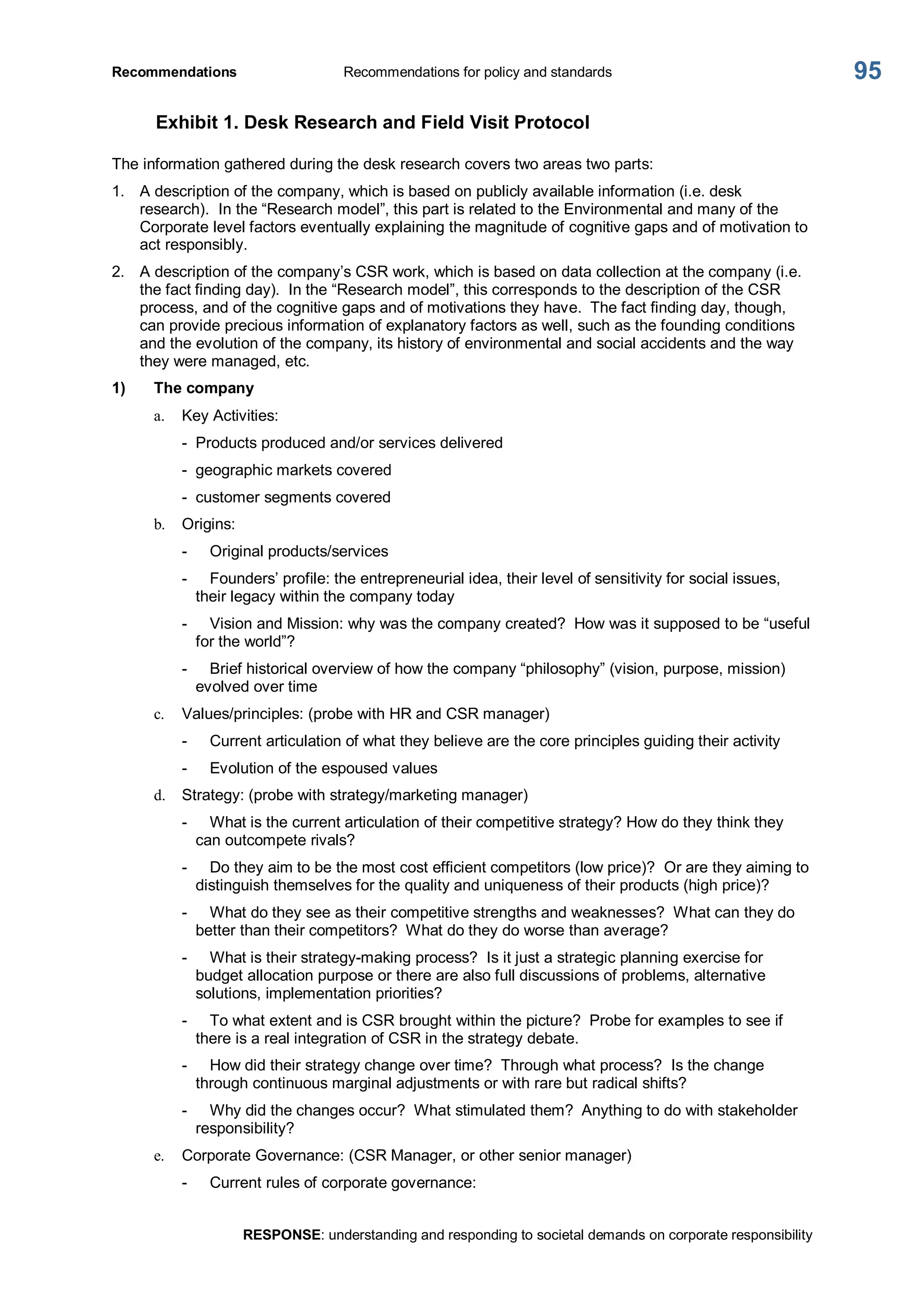 Recommendations  Recommendations for policy and standards 
RESPONSE: understanding and responding to societal demands on corporate responsibility 
95 
Exhibit 1. Desk Research and Field Visit Protocol 
The information gathered during the desk research covers two areas two parts: 
1.  A description of the company, which is based on publicly available information (i.e. desk 
research).  In the “Research model”, this part is related to the Environmental and many of the 
Corporate level factors eventually explaining the magnitude of cognitive gaps and of motivation to 
act responsibly. 
2.  A description of the company’s CSR work, which is based on data collection at the company (i.e. 
the fact finding day).  In the “Research model”, this corresponds to the description of the CSR 
process, and of the cognitive gaps and of motivations they have.  The fact finding day, though, 
can provide precious information of explanatory factors as well, such as the founding conditions 
and the evolution of the company, its history of environmental and social accidents and the way 
they were managed, etc. 
1)  The company 
a.  Key Activities: 
­  Products produced and/or services delivered 
­  geographic markets covered 
­  customer segments covered 
b.  Origins: 
­  Original products/services 
­  Founders’ profile: the entrepreneurial idea, their level of sensitivity for social issues, 
their legacy within the company today 
­  Vision and Mission: why was the company created?  How was it supposed to be “useful 
for the world”? 
­  Brief historical overview of how the company “philosophy” (vision, purpose, mission) 
evolved over time 
c.  Values/principles: (probe with HR and CSR manager) 
­  Current articulation of what they believe are the core principles guiding their activity 
­  Evolution of the espoused values 
d.  Strategy: (probe with strategy/marketing manager) 
­  What is the current articulation of their competitive strategy? How do they think they 
can outcompete rivals? 
­  Do they aim to be the most cost efficient competitors (low price)?  Or are they aiming to 
distinguish themselves for the quality and uniqueness of their products (high price)? 
­  What do they see as their competitive strengths and weaknesses?  What can they do 
better than their competitors?  What do they do worse than average? 
­  What is their strategy­making process?  Is it just a strategic planning exercise for 
budget allocation purpose or there are also full discussions of problems, alternative 
solutions, implementation priorities? 
­  To what extent and is CSR brought within the picture?  Probe for examples to see if 
there is a real integration of CSR in the strategy debate. 
­  How did their strategy change over time?  Through what process?  Is the change 
through continuous marginal adjustments or with rare but radical shifts? 
­  Why did the changes occur?  What stimulated them?  Anything to do with stakeholder 
responsibility? 
e.  Corporate Governance: (CSR Manager, or other senior manager) 
­  Current rules of corporate governance:
 