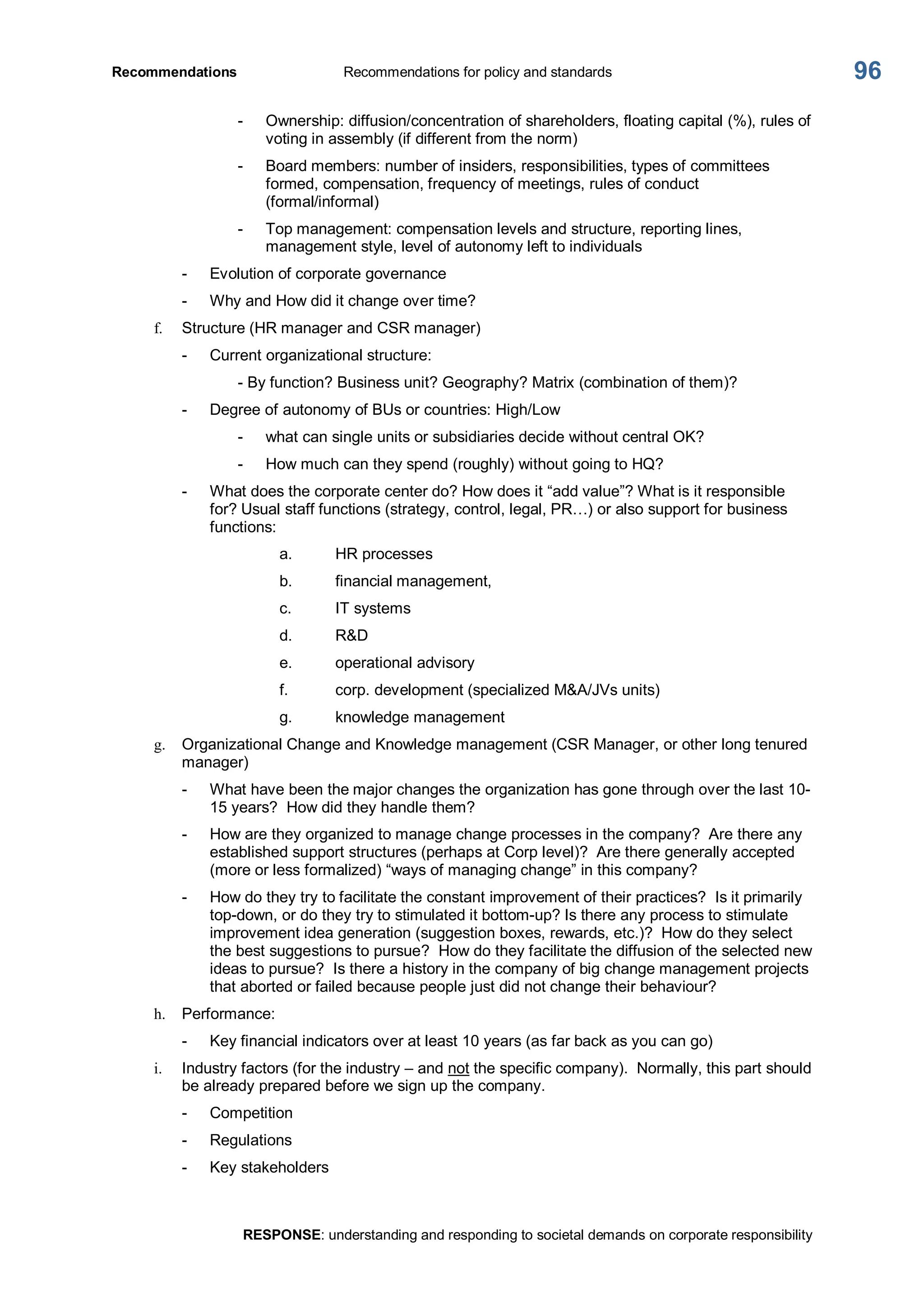 Recommendations  Recommendations for policy and standards 
RESPONSE: understanding and responding to societal demands on corporate responsibility 
96 
­  Ownership: diffusion/concentration of shareholders, floating capital (%), rules of 
voting in assembly (if different from the norm) 
­  Board members: number of insiders, responsibilities, types of committees 
formed, compensation, frequency of meetings, rules of conduct 
(formal/informal) 
­  Top management: compensation levels and structure, reporting lines, 
management style, level of autonomy left to individuals 
­  Evolution of corporate governance 
­  Why and How did it change over time? 
f.  Structure (HR manager and CSR manager) 
­  Current organizational structure: 
­ By function? Business unit? Geography? Matrix (combination of them)? 
­  Degree of autonomy of BUs or countries: High/Low 
­  what can single units or subsidiaries decide without central OK? 
­  How much can they spend (roughly) without going to HQ? 
­  What does the corporate center do? How does it “add value”? What is it responsible 
for? Usual staff functions (strategy, control, legal, PR…) or also support for business 
functions: 
a.  HR processes 
b.  financial management, 
c.  IT systems 
d.  R&D 
e.  operational advisory 
f.  corp. development (specialized M&A/JVs units) 
g.  knowledge management 
g.  Organizational Change and Knowledge management (CSR Manager, or other long tenured 
manager) 
­  What have been the major changes the organization has gone through over the last 10­ 
15 years?  How did they handle them? 
­  How are they organized to manage change processes in the company?  Are there any 
established support structures (perhaps at Corp level)?  Are there generally accepted 
(more or less formalized) “ways of managing change” in this company? 
­  How do they try to facilitate the constant improvement of their practices?  Is it primarily 
top­down, or do they try to stimulated it bottom­up? Is there any process to stimulate 
improvement idea generation (suggestion boxes, rewards, etc.)?  How do they select 
the best suggestions to pursue?  How do they facilitate the diffusion of the selected new 
ideas to pursue?  Is there a history in the company of big change management projects 
that aborted or failed because people just did not change their behaviour? 
h.  Performance: 
­  Key financial indicators over at least 10 years (as far back as you can go) 
i.  Industry factors (for the industry – and not the specific company).  Normally, this part should 
be already prepared before we sign up the company. 
­  Competition 
­  Regulations 
­  Key stakeholders
 