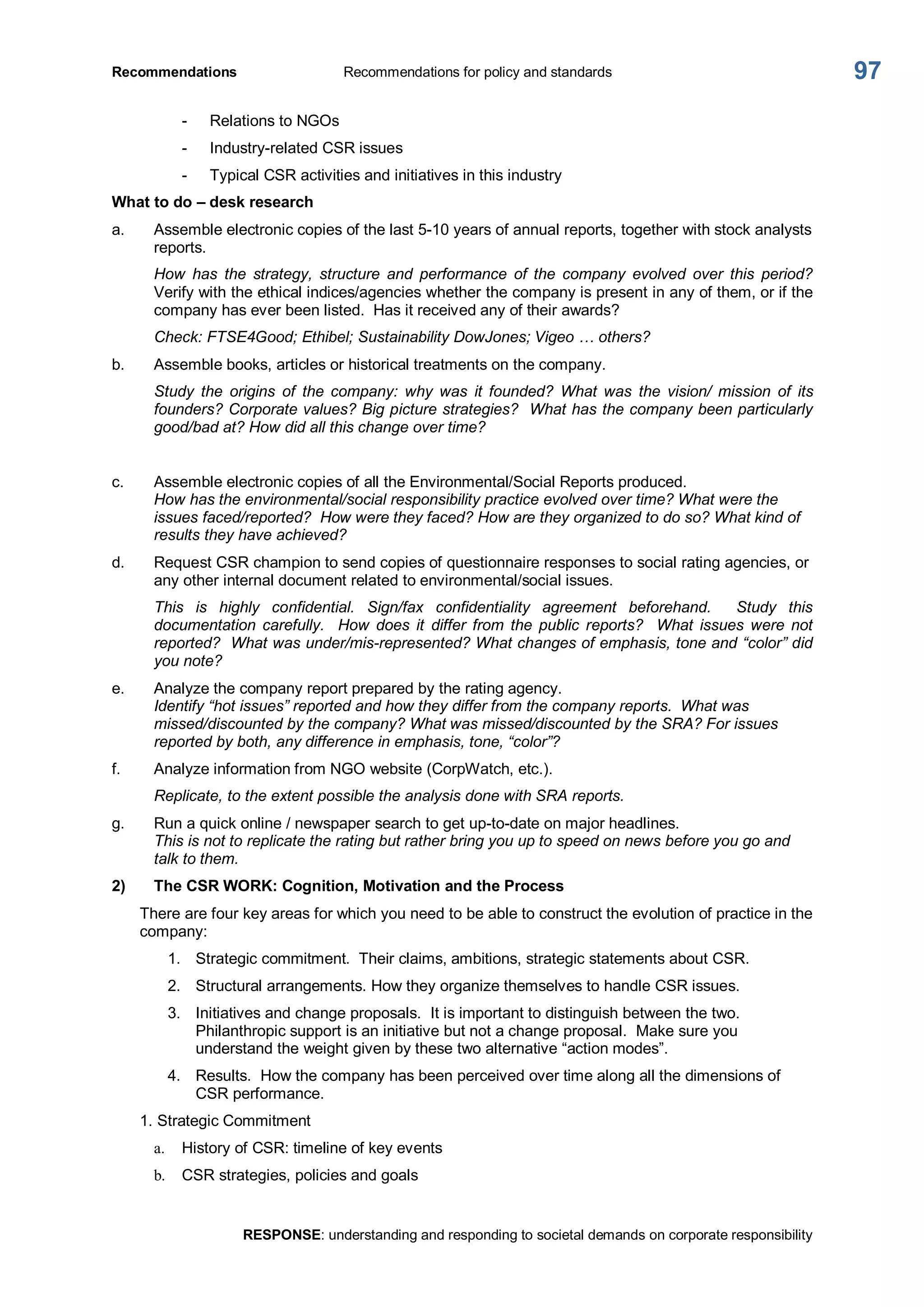 Recommendations  Recommendations for policy and standards 
RESPONSE: understanding and responding to societal demands on corporate responsibility 
97 
­  Relations to NGOs 
­  Industry­related CSR issues 
­  Typical CSR activities and initiatives in this industry 
What to do – desk research 
a.  Assemble electronic copies of the last 5­10 years of annual reports, together with stock analysts 
reports. 
How  has  the  strategy,  structure  and  performance  of  the  company  evolved  over  this  period? 
Verify with the ethical indices/agencies whether the company is present in any of them, or if the 
company has ever been listed.  Has it received any of their awards? 
Check: FTSE4Good; Ethibel; Sustainability DowJones; Vigeo … others? 
b.  Assemble books, articles or historical treatments on the company. 
Study  the  origins  of  the  company:  why  was  it  founded?  What  was  the  vision/  mission  of  its 
founders? Corporate values? Big picture strategies?  What has the company been particularly 
good/bad at? How did all this change over time? 
c.  Assemble electronic copies of all the Environmental/Social Reports produced. 
How has the environmental/social responsibility practice evolved over time? What were the 
issues faced/reported?  How were they faced? How are they organized to do so? What kind of 
results they have achieved? 
d.  Request CSR champion to send copies of questionnaire responses to social rating agencies, or 
any other internal document related to environmental/social issues. 
This  is  highly  confidential.  Sign/fax  confidentiality  agreement  beforehand.    Study  this 
documentation  carefully.    How  does  it  differ  from  the  public  reports?    What  issues  were  not 
reported?  What was under/mis­represented? What changes of emphasis, tone and “color” did 
you note? 
e.  Analyze the company report prepared by the rating agency. 
Identify “hot issues” reported and how they differ from the company reports.  What was 
missed/discounted by the company? What was missed/discounted by the SRA? For issues 
reported by both, any difference in emphasis, tone, “color”? 
f.  Analyze information from NGO website (CorpWatch, etc.). 
Replicate, to the extent possible the analysis done with SRA reports. 
g.  Run a quick online / newspaper search to get up­to­date on major headlines. 
This is not to replicate the rating but rather bring you up to speed on news before you go and 
talk to them. 
2)  The CSR WORK: Cognition, Motivation and the Process 
There are four key areas for which you need to be able to construct the evolution of practice in the 
company: 
1.  Strategic commitment.  Their claims, ambitions, strategic statements about CSR. 
2.  Structural arrangements. How they organize themselves to handle CSR issues. 
3.  Initiatives and change proposals.  It is important to distinguish between the two. 
Philanthropic support is an initiative but not a change proposal.  Make sure you 
understand the weight given by these two alternative “action modes”. 
4.  Results.  How the company has been perceived over time along all the dimensions of 
CSR performance. 
1. Strategic Commitment 
a.  History of CSR: timeline of key events 
b.  CSR strategies, policies and goals
 