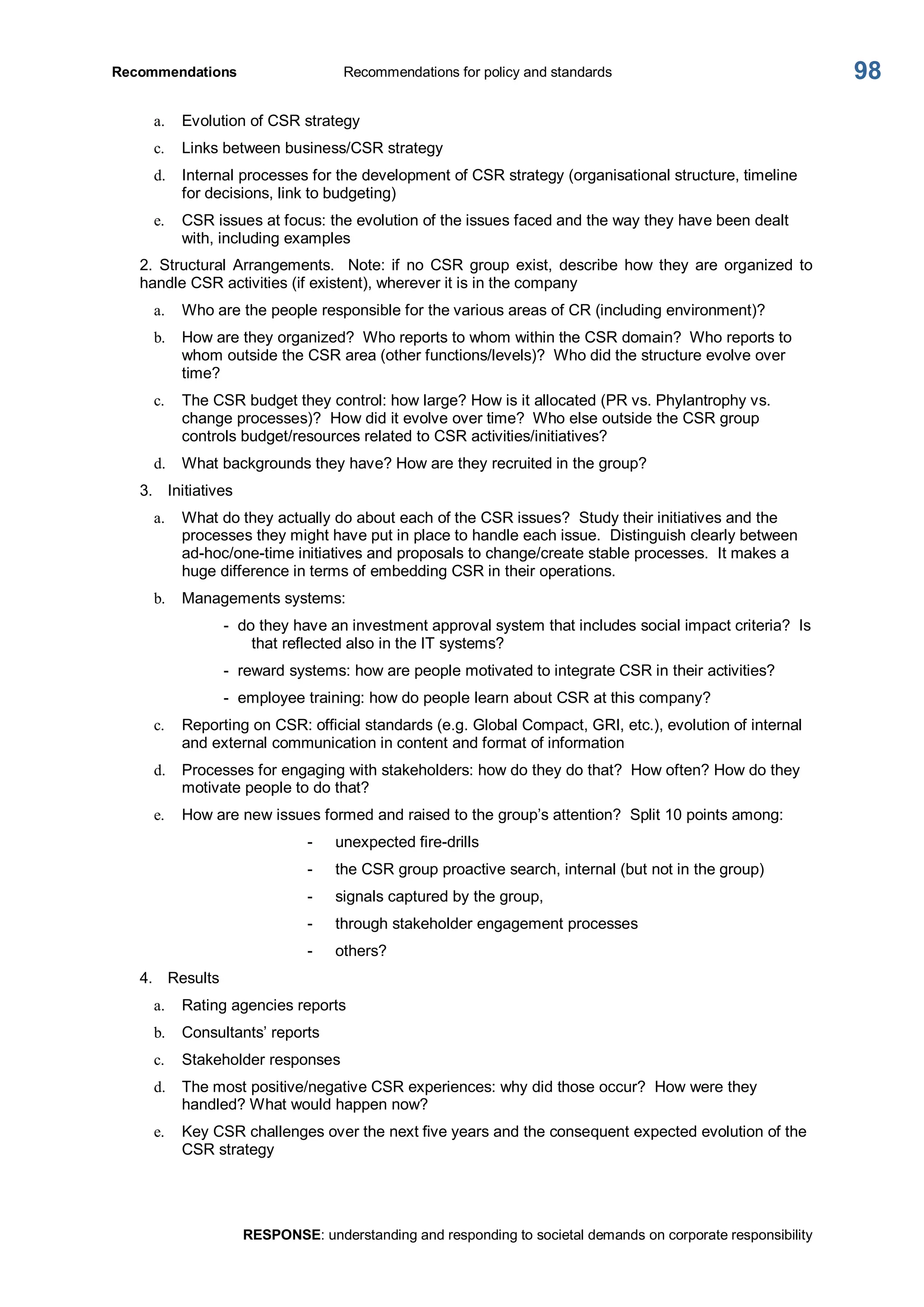 Recommendations  Recommendations for policy and standards 
RESPONSE: understanding and responding to societal demands on corporate responsibility 
98 
a.  Evolution of CSR strategy 
c.  Links between business/CSR strategy 
d.  Internal processes for the development of CSR strategy (organisational structure, timeline 
for decisions, link to budgeting) 
e.  CSR issues at focus: the evolution of the issues faced and the way they have been dealt 
with, including examples 
2.  Structural  Arrangements.    Note: if  no  CSR  group  exist,  describe  how  they  are  organized  to 
handle CSR activities (if existent), wherever it is in the company 
a.  Who are the people responsible for the various areas of CR (including environment)? 
b.  How are they organized?  Who reports to whom within the CSR domain?  Who reports to 
whom outside the CSR area (other functions/levels)?  Who did the structure evolve over 
time? 
c.  The CSR budget they control: how large? How is it allocated (PR vs. Phylantrophy vs. 
change processes)?  How did it evolve over time?  Who else outside the CSR group 
controls budget/resources related to CSR activities/initiatives? 
d.  What backgrounds they have? How are they recruited in the group? 
3.  Initiatives 
a.  What do they actually do about each of the CSR issues?  Study their initiatives and the 
processes they might have put in place to handle each issue.  Distinguish clearly between 
ad­hoc/one­time initiatives and proposals to change/create stable processes.  It makes a 
huge difference in terms of embedding CSR in their operations. 
b.  Managements systems: 
­  do they have an investment approval system that includes social impact criteria?  Is 
that reflected also in the IT systems? 
­  reward systems: how are people motivated to integrate CSR in their activities? 
­  employee training: how do people learn about CSR at this company? 
c.  Reporting on CSR: official standards (e.g. Global Compact, GRI, etc.), evolution of internal 
and external communication in content and format of information 
d.  Processes for engaging with stakeholders: how do they do that?  How often? How do they 
motivate people to do that? 
e.  How are new issues formed and raised to the group’s attention?  Split 10 points among: 
­  unexpected fire­drills 
­  the CSR group proactive search, internal (but not in the group) 
­  signals captured by the group, 
­  through stakeholder engagement processes 
­  others? 
4.  Results 
a.  Rating agencies reports 
b.  Consultants’ reports 
c.  Stakeholder responses 
d.  The most positive/negative CSR experiences: why did those occur?  How were they 
handled? What would happen now? 
e.  Key CSR challenges over the next five years and the consequent expected evolution of the 
CSR strategy
 