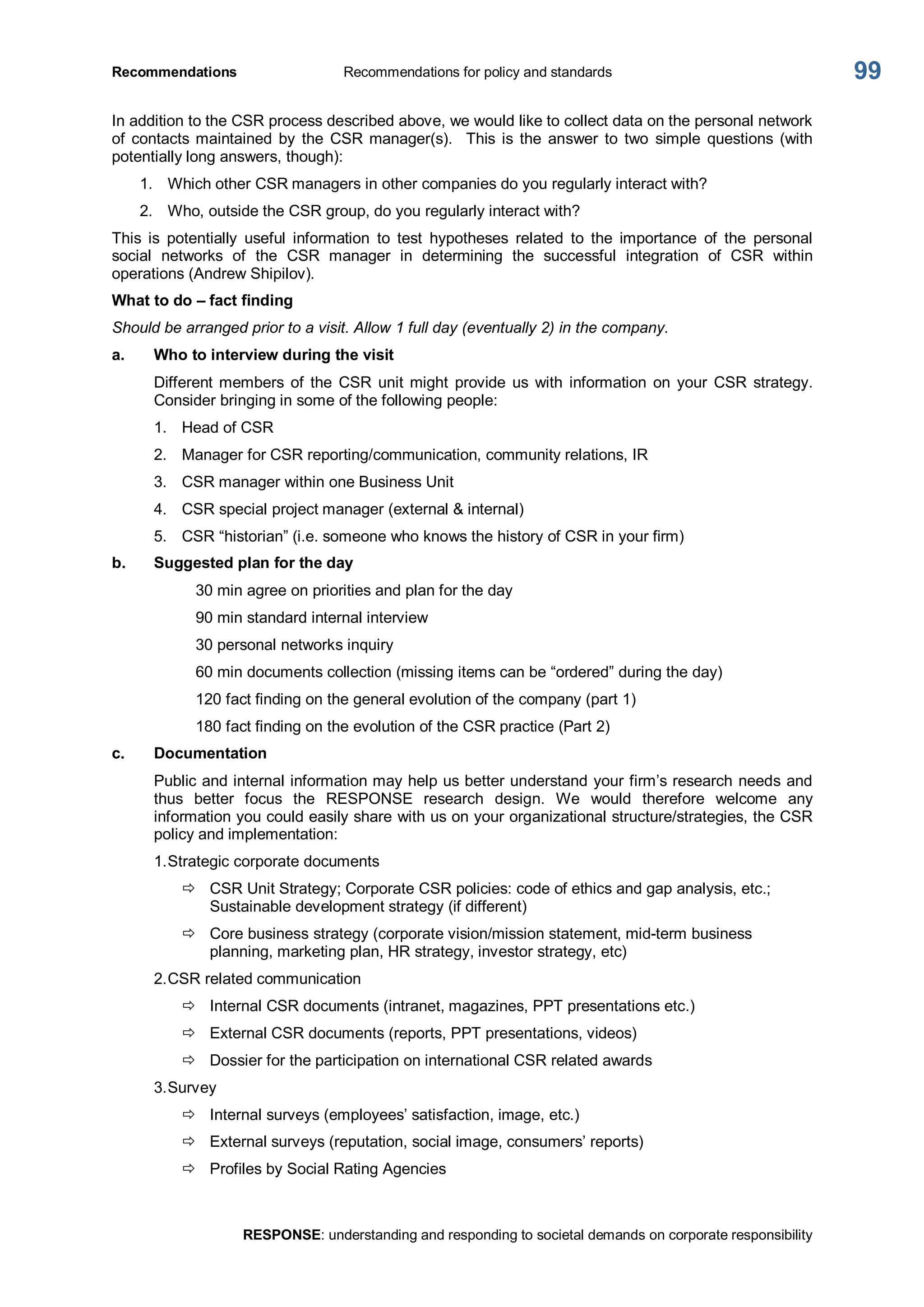 Recommendations  Recommendations for policy and standards 
RESPONSE: understanding and responding to societal demands on corporate responsibility 
99 
In addition to the CSR process described above, we would like to collect data on the personal network 
of contacts maintained  by  the  CSR manager(s).    This  is  the  answer  to  two  simple  questions  (with 
potentially long answers, though): 
1.  Which other CSR managers in other companies do you regularly interact with? 
2.  Who, outside the CSR group, do you regularly interact with? 
This  is  potentially  useful  information  to  test  hypotheses  related  to  the  importance  of  the  personal 
social  networks  of  the  CSR  manager  in  determining  the  successful  integration  of  CSR  within 
operations (Andrew Shipilov). 
What to do – fact finding 
Should be arranged prior to a visit. Allow 1 full day (eventually 2) in the company. 
a.  Who to interview during the visit 
Different members  of the  CSR  unit might  provide  us with  information  on  your  CSR  strategy. 
Consider bringing in some of the following people: 
1.  Head of CSR 
2.  Manager for CSR reporting/communication, community relations, IR 
3.  CSR manager within one Business Unit 
4.  CSR special project manager (external & internal) 
5.  CSR “historian” (i.e. someone who knows the history of CSR in your firm) 
b.  Suggested plan for the day 
30 min agree on priorities and plan for the day 
90 min standard internal interview 
30 personal networks inquiry 
60 min documents collection (missing items can be “ordered” during the day) 
120 fact finding on the general evolution of the company (part 1) 
180 fact finding on the evolution of the CSR practice (Part 2) 
c.  Documentation 
Public and internal information may help us better understand your firm’s research needs and 
thus  better  focus  the  RESPONSE  research  design.  We  would  therefore  welcome  any 
information you could easily share with us on your organizational structure/strategies, the CSR 
policy and implementation: 
1.Strategic corporate documents 
ð  CSR Unit Strategy; Corporate CSR policies: code of ethics and gap analysis, etc.; 
Sustainable development strategy (if different) 
ð  Core business strategy (corporate vision/mission statement, mid­term business 
planning, marketing plan, HR strategy, investor strategy, etc) 
2.CSR related communication 
ð  Internal CSR documents (intranet, magazines, PPT presentations etc.) 
ð  External CSR documents (reports, PPT presentations, videos) 
ð  Dossier for the participation on international CSR related awards 
3.Survey 
ð  Internal surveys (employees’ satisfaction, image, etc.) 
ð  External surveys (reputation, social image, consumers’ reports) 
ð  Profiles by Social Rating Agencies
 