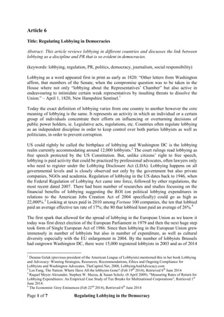 Page 1 of 7 Regulating Lobbying in the Democracy
Article 6
Title: Regulating Lobbying in Democracies
Abstract: This article reviews lobbying in different countries and discusses the link between
lobbying as a discipline and PR that is so evident in democracies.
(keywords: lobbying, regulation, PR, politics, democracy, journalism, social responsibility)
Lobbying as a word appeared first in print as early as 1820: “Other letters from Washington
affirm, that members of the Senate, when the compromise question was to be taken in the
House where not only “lobbying about the Representatives’ Chamber” but also active in
endeavouring to intimidate certain weak representatives by insulting threats to dissolve the
Union.” – April 1, 1820, New Hampshire Sentinel.1
Today the exact definition of lobbying varies from one country to another however the core
meaning of lobbying is the same. It represents an activity in which an individual or a certain
group of individuals concentrate their efforts on influencing or overturning decisions of
public power holders, ie. Legislative acts, regulations, etc. Countries often regulate lobbying
as an independent discipline in order to keep control over both parties lobbyists as well as
politicians, in order to prevent corruption.
US could rightly be called the birthplace of lobbying and Washington DC is the lobbying
realm currently accommodating around 12,000 lobbyists.2
The court rulings read lobbying as
free speech protected by the US Constitution. But, unlike citizens’ right to free speech,
lobbying is paid activity that could be practiced by professional advocates, often lawyers only
who need to register under the Lobbying Disclosure Act (LDA). Lobbying happens on all
governmental levels and is closely observed not only by the government but also private
companies, NGOs and academia. Regulation of lobbying in the US dates back to 1946, when
the Federal Regulation of Lobbying Act came into force, followed by other regulations, the
most recent dated 2007. There had been number of researches and studies focussing on the
financial benefits of lobbying suggesting the ROI (on political lobbying expenditures in
relations to the American Jobs Creation Act of 2004 specifically) could go as high as
22,000%.3
Looking at taxes paid in 2010 among Fortune 100 companies, the ten that lobbied
paid an average effective tax rate of 17%; the 80 that lobbied least paid an average of 26%.4
The first spark that allowed for the spread of lobbying in the European Union as we know it
today was first direct election of the European Parliament in 1979 and then the next huge step
took form of Single European Act of 1986. Since then lobbying in the European Union grew
immensely in number of lobbyists but also in number of expenditure, as well as cultural
diversity especially with the EU enlargement in 2004. By the number of lobbyists Brussels
had outgrown Washington DC, there were 15,000 registered lobbyists in 2003 and as of 2014
1
Deanna Gelak (previous president of the American League of Lobbyists) mentioned this in her book Lobbying
and Advocacy: Winning Strategies, Resources, Recommendations, Ethics and Ongoing Compliance for
Lobbyists and Washington Advocates, TheCapitol.Net, 2008, LobbyingAndAdvocacy.com
2
Lee Fang, The Nation: Where Have All the lobbyists Gone? (Feb 19th
2014), Retrieved 6th
June 2014
3
Raquel Meyer Alexander, Stephen W. Mazza, & Susan Scholz. (8 April 2009). "Measuring Rates of Return for
Lobbying Expenditures: An Empirical Case Study of Tax Breaks for Multinational Corporations", Retrieved 1st
June 2014
4
The Economist: Grey Eminences (Feb 22nd
2014), Retrieved 6th
June 2014
 