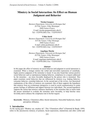 European Journal of Social Sciences – Volume 8, Number 2 (2009)

Mimicry in Social Interaction: Its Effect on Human
Judgment and Behavior
Nicolas Gueguen
Business Department, University de Bretagne-Sud
IUT De Vannes, 8 Rue Montaigne
5600 Vannes-France
E mail: nicolas.gueguen@univ-ubs.fr
Tel: +33297012663; Fax: +33297676537
Celine Jacob
Business Department, University de Bretagne-Sud
IUT De Vannes, 8 Rue Montaign
5600 Vannes-France
E-mail: celine.jacob@univ-ubs.fr
Tel: +33297012663; Fax: +33297676537
Angelique Martin
Business Department, University de Bretagne-Sud
IUT De Vannes, 8 Rue Montaigne
5600 Vannes-France
E-mail: angelique.martin@univ-ubs.fr
Tel: +33297012663; Fax: +33297676537
Abstract
In this paper the effect of mimicry on social behavior and judgment in social interaction is
examined. When a stranger mimics the verbal and nonverbal expressions of somebody,
higher positive judgment of the mimicker is found. It was also found that various positive
social behaviors such as spontaneous helping behavior, compliance to a request addressed
by the mimicker… are more favorably displayed by the person who is mimicked. This
paper examines social behaviors that are influenced by mimicry (e.g. helping behavior,
consumer behavior, courtship behavior). In the second part of the review, two theoretical
explanations of the effect of mimicry are examined. One of them supports the hypothesis
that mimicry from an evolutionary perspective is used in social communication to create
greater feelings of affiliation and rapport between two individuals. The second hypothesis
supports the notion that mimicry enhances familiarity of the mimicker that in return leads
the person mimicked to evaluate the mimicker more favorably, to help him/her more
favorably and to enhance the compliance rate to his/her request.

Keywords: Mimicry, Chameleon effect, Social interaction, Nonverbal beahaviors, Social
perception, Influence.

1. Introduction
As the saying goes “Monkey see, monkey do”. This “Chameleon effect” (Chartrand & Bargh, 1999)
refers to the unconscious mimicry of postures, facial expressions, mannerisms and other verbal and
253

 