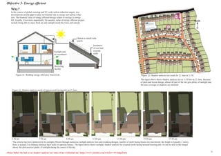 Objective 5- Energy efficient
Sunlight and
air circulation
Insulation
of roof and
external
walls
Option to install solar
panels
Recycling
facility
Why?
In the context of global warming and EU-wide carbon reduction targets, new
development should adapt to play incremental role in energy and carbon reduc-
tion. The financial value of energy efficient design relates to savings in energy
bill. Equally, if not more importantly, the amenity value of energy efficient project
include being able to enjoy fresh air and sunlight inside the room and outside.
Figure 21: Building energy efficiency framework
The scheme has been optimized to be sunlight efficient through numerous sunlight analysis tests and tweaking designs; number of north facing houses are maximized; the height is typically 2 storey,
there is around 21m distance between back walls of opposite houses. The figure above shows sunlight/ shadow analysis for a typical north facing terraced housing plot. As can be seen in the images
above, the plot receives plenty of sunlight during the course of the day.
5:50 am 7:50 am 9:50 am 11:50 am 13:50 pm 15:50 am 17:50 am
North North North North North North North
Figure 22: Shadow analysis result of typical north facing plot on 21 June
The figure above shows shadow analysis test at 11:50 am on 21 June. Because
of plots and layout design, almost all part of the site gets plenty of sunlight and
the area coverage of shadows are minimal.
Figure 23: Shadow analysis test result for 21 June at 11:50
North
22
21
Please follow the link to see shadow analysis test video of the residential site: https://www.youtube.com/watch?v=5wXi6joJsnQ 11
 