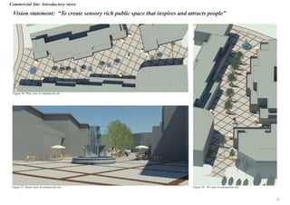 Commercial Site- Introductory views
Vision statement: “To create sensory rich public space that inspires and attracts people”
Figure 36: Plan view of commercial site
Figure 37: Street view of commercial site Figure 38: 3D view of commercial site
15
 