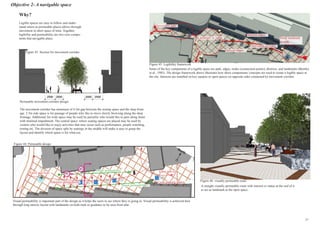 Objective 2- A navigable space
Permeable movement corridor design:
The movement corridor has minimum of 4.5m gap between the resting space and the shop front-
age. 2.5m side space is for passage of people who like to move slowly browsing along the shop
frontage. Additional 2m wide space may be used by passerby who would like to pass along faster
with minimal impediment. The central space, where seating spaces are placed may be used by
visitors who would like to enjoy activities that may occur such as performance, people watching,
resting etc. The division of space split by seatings in the middle will make it easy to grasp the
layout and identify which space is for what use.
North
Figure 44: Permeable design
43
Visual permeability
Visual permeability
Sideways permeability
Entry and exitsEntry and exits
Cycle parking spaces
Visual permeability is important part of the design as it helps the users to see where they re going to. Visual permeability is achieved here
through long narrow layout with landmarks on both ends as guidance to be seen from afar.
17
Why?
Legible spaces are easy to follow and under-
stand where as permeable places allows through
movement in short space of time. Together,
legibility and permeability are two core compo-
nents that navigable place.
Some of the key components of a legible space are path, edges, nodes (connection points), districts, and landmarks (Bentley
et al., 1985). The design framework above illustrates how these components/ concepts are used to create a legible space at
the site. Interests are installed on key squares or open spaces on opposite sides connected by movement corridor.
Figure 45: Legibility framework
Small landmark
at node
Landmark or statue
Secondary gate
Movement corridor
Defined edges
Defined edges
Figure 43: Section for movement corridor
A straight visually permeable route with interest or statue at the end of it
to act as landmark at the open space.
Figure 46: visually permeable route
46
 