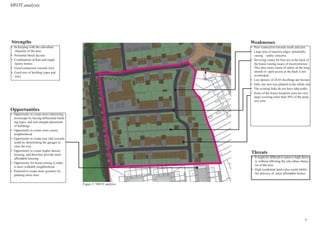 SWOT analysis
•	 Poor connection towards south and east
•	 Large area of inactive edges, potentially
raising safety concerns
•	 Servicing routes for bins are at the back of
the house raising issues of inconvenience.
This also raises issues of safety as the long
stretch of open access at the back is not
overlooked
•	 Low density of 28.85 dwellings per hectare
•	 Only one new tree planted in the whole site
•	 The existing links do not have side-walks
•	 Some of the house footprint sizes are very
large covering more than 50% of the prop-
erty area
•	 It might be difficult to achieve high densi-
ty without affecting the sub-urban charac-
ter of the area
•	 High residential land value could inhibit
the delivery of more affordable homes
•	 In-keeping with the sub-urban
character of the area
•	 Perimeter block layouts
•	 Combination of flats and single
family homes
•	 Good connection towards west
•	 Good mix of building types and
sizes
•	 Opportunity to create more interesting
townscape by having differential build-
ing types, and non-straight placement
of buildings
•	 Opportunity to create more secure
neighborhood
•	 Opportunity to create new link towards
south by demolishing the garages to
clear the way
•	 Opportunity to create higher density
housing, and therefore provide more
affordable housing
•	 Opportunity for home-zoning to make
it more walkable neighborhood
•	 Potential to create more greenery by
planting more trees
Strengths Weaknesses
Opportunities
Threats
North
Figure 2: SWOT analysis
4
 