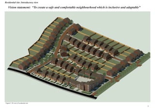 Residential site: Introductory view
Vision statement: “To create a safe and comfortable neighbourhood which is inclusive and adaptable”
Figure3: 3D view of residential site
6
 
