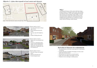 Objective 1- A place that responds to local context and character
Character analysis of site A
•	 Two storey brick houses with ga-
rages on side
•	 Mostly detached and semi-de-
tached
•	 Two-way road with footpath on
side
•	 Irregular building placements
Character analysis of site B
•	 Single storey semi-detached bun-
galows
•	 Cul-de-sac, with garages (these
garages would be demolished to
create a new route into the resi-
dential site, as it approaches into
the residential site
Character analysis of site C
•	 Two storey large semi-detached
houses
•	 Parking at front-driveway
•	 No trees along the road
Derivation of character for residential site
•	 Two storey houses as one storey would reduce the overall density
considerably
•	 Irregular placement of buildings with garages on side to create
large-scale structural interest
•	 Dual-pitched roof with brick for external material
•	 Single road in the middle with footpath on the side
•	 Plantation of trees and hedge for added greenery
Figure 4: character of area A (Google maps, 2016)
Figure 5: Character of area B: Google maps, 2016)
Figure 6: Character of area C (Google maps, 2016)
Figure 7: General character of residential area
A
B
CResidential Site
North
Figure: Pattern and character analysis (Google maps, 2016)
Why?
Assimilating the design with the context aids better design
through extraction of strengths of the locality while eliminat-
ing undesired features, all the while integrating the develop-
ment with the local surroundings (Yeang, 2000, p.17-p.30).
The desired features found in the context-study have been
integrated into the residential site. The features for the new
residential development will be derived from the existing
context while still forming a distinct identity.
7
 