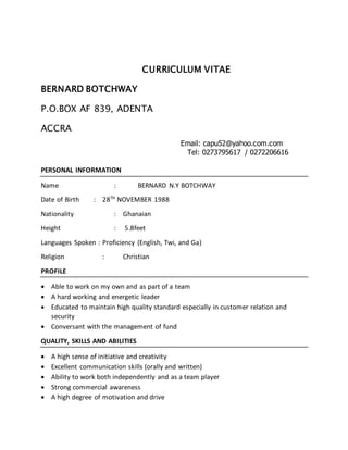 CURRICULUM VITAE
BERNARD BOTCHWAY
P.O.BOX AF 839, ADENTA
ACCRA
Email: capu52@yahoo.com.com
Tel: 0273795617 / 0272206616
PERSONAL INFORMATION
Name : BERNARD N.Y BOTCHWAY
Date of Birth : 28TH
NOVEMBER 1988
Nationality : Ghanaian
Height : 5.8feet
Languages Spoken : Proficiency (English, Twi, and Ga)
Religion : Christian
PROFILE
 Able to work on my own and as part of a team
 A hard working and energetic leader
 Educated to maintain high quality standard especially in customer relation and
security
 Conversant with the management of fund
QUALITY, SKILLS AND ABILITIES
 A high sense of initiative and creativity
 Excellent communication skills (orally and written)
 Ability to work both independently and as a team player
 Strong commercial awareness
 A high degree of motivation and drive
 