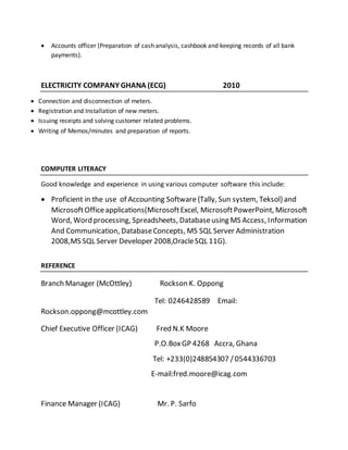  Accounts officer (Preparation of cash analysis, cashbook and keeping records of all bank
payments).
ELECTRICITY COMPANY GHANA (ECG) 2010
 Connection and disconnection of meters.
 Registration and Installation of new meters.
 Issuing receipts and solving customer related problems.
 Writing of Memos/minutes and preparation of reports.
COMPUTER LITERACY
Good knowledge and experience in using various computer software this include:
 Proficient in the use of Accounting Software{Tally, Sun system, Teksol} and
MicrosoftOfficeapplications(MicrosoftExcel, MicrosoftPowerPoint, Microsoft
Word, Word processing, Spreadsheets, Databaseusing MS Access, Information
And Communication, DatabaseConcepts, MS SQL Server Administration
2008,MS SQL Server Developer 2008,OracleSQL 11G).
REFERENCE
Branch Manager (McOttley) Rockson K. Oppong
Tel: 0246428589 Email:
Rockson.oppong@mcottley.com
Chief Executive Officer (ICAG) Fred N.K Moore
P.O.BoxGP 4268 Accra, Ghana
Tel: +233(0)248854307 /0544336703
E-mail:fred.moore@icag.com
Finance Manager (ICAG) Mr. P. Sarfo
 