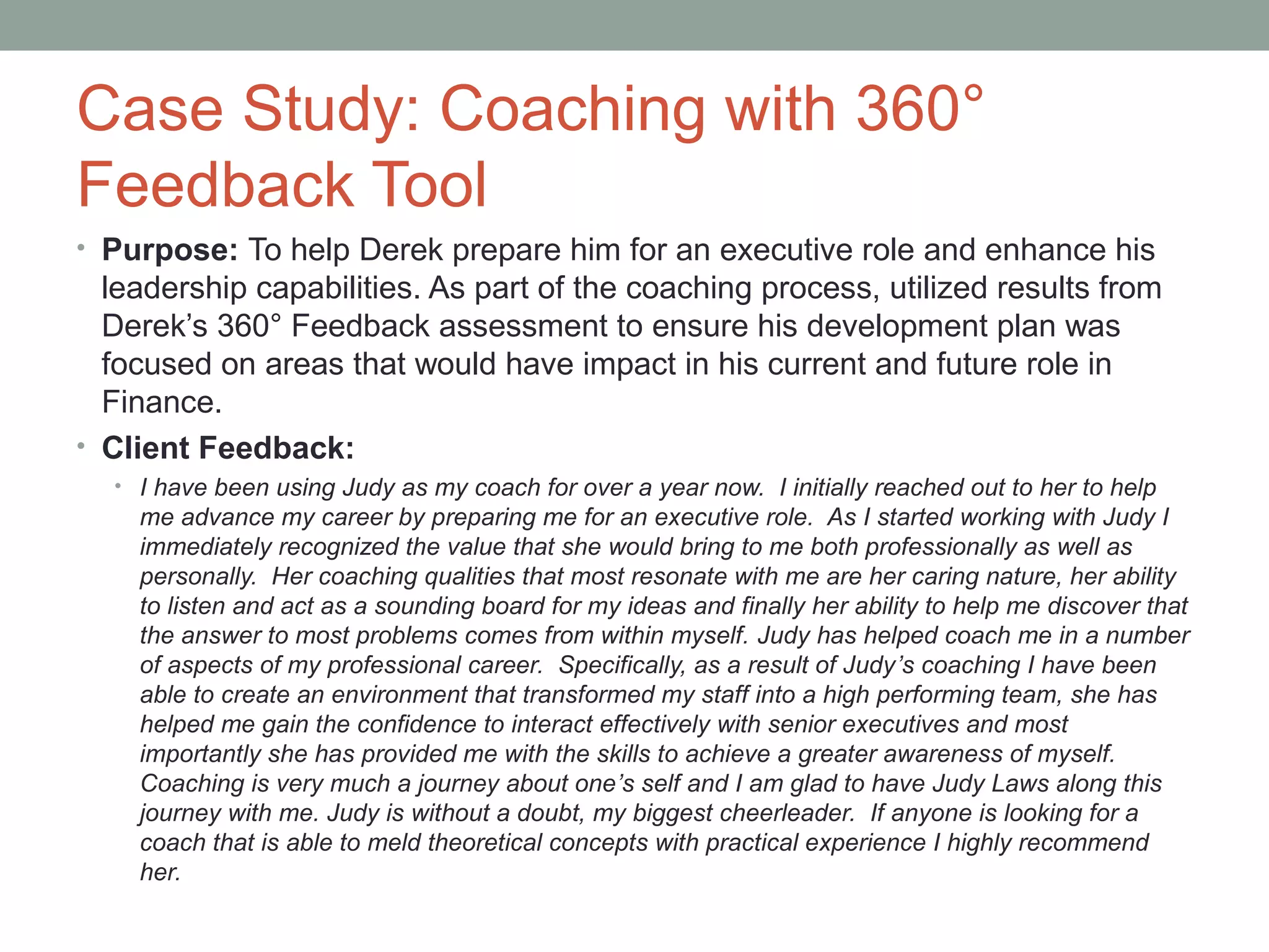 Case Study: Coaching with 360°
Feedback Tool
• Purpose: To help Derek prepare him for an executive role and enhance his
leadership capabilities. As part of the coaching process, utilized results from
Derek’s 360° Feedback assessment to ensure his development plan was
focused on areas that would have impact in his current and future role in
Finance.
• Client Feedback:
• I have been using Judy as my coach for over a year now. I initially reached out to her to help
me advance my career by preparing me for an executive role. As I started working with Judy I
immediately recognized the value that she would bring to me both professionally as well as
personally. Her coaching qualities that most resonate with me are her caring nature, her ability
to listen and act as a sounding board for my ideas and finally her ability to help me discover that
the answer to most problems comes from within myself. Judy has helped coach me in a number
of aspects of my professional career. Specifically, as a result of Judy’s coaching I have been
able to create an environment that transformed my staff into a high performing team, she has
helped me gain the confidence to interact effectively with senior executives and most
importantly she has provided me with the skills to achieve a greater awareness of myself.
Coaching is very much a journey about one’s self and I am glad to have Judy Laws along this
journey with me. Judy is without a doubt, my biggest cheerleader. If anyone is looking for a
coach that is able to meld theoretical concepts with practical experience I highly recommend
her.
 