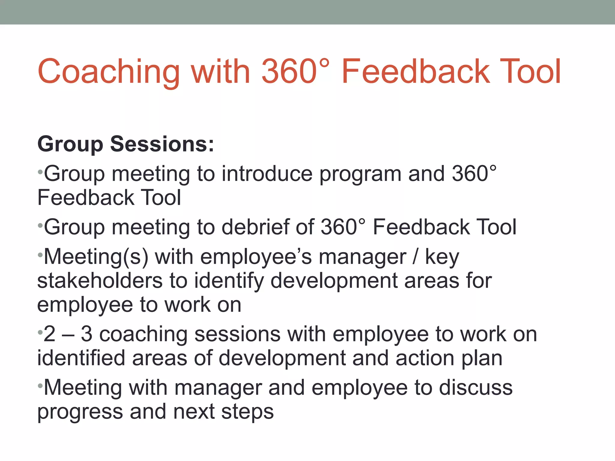 Coaching with 360° Feedback Tool
Group Sessions:
•Group meeting to introduce program and 360°
Feedback Tool
•Group meeting to debrief of 360° Feedback Tool
•Meeting(s) with employee’s manager / key
stakeholders to identify development areas for
employee to work on
•2 – 3 coaching sessions with employee to work on
identified areas of development and action plan
•Meeting with manager and employee to discuss
progress and next steps
 
