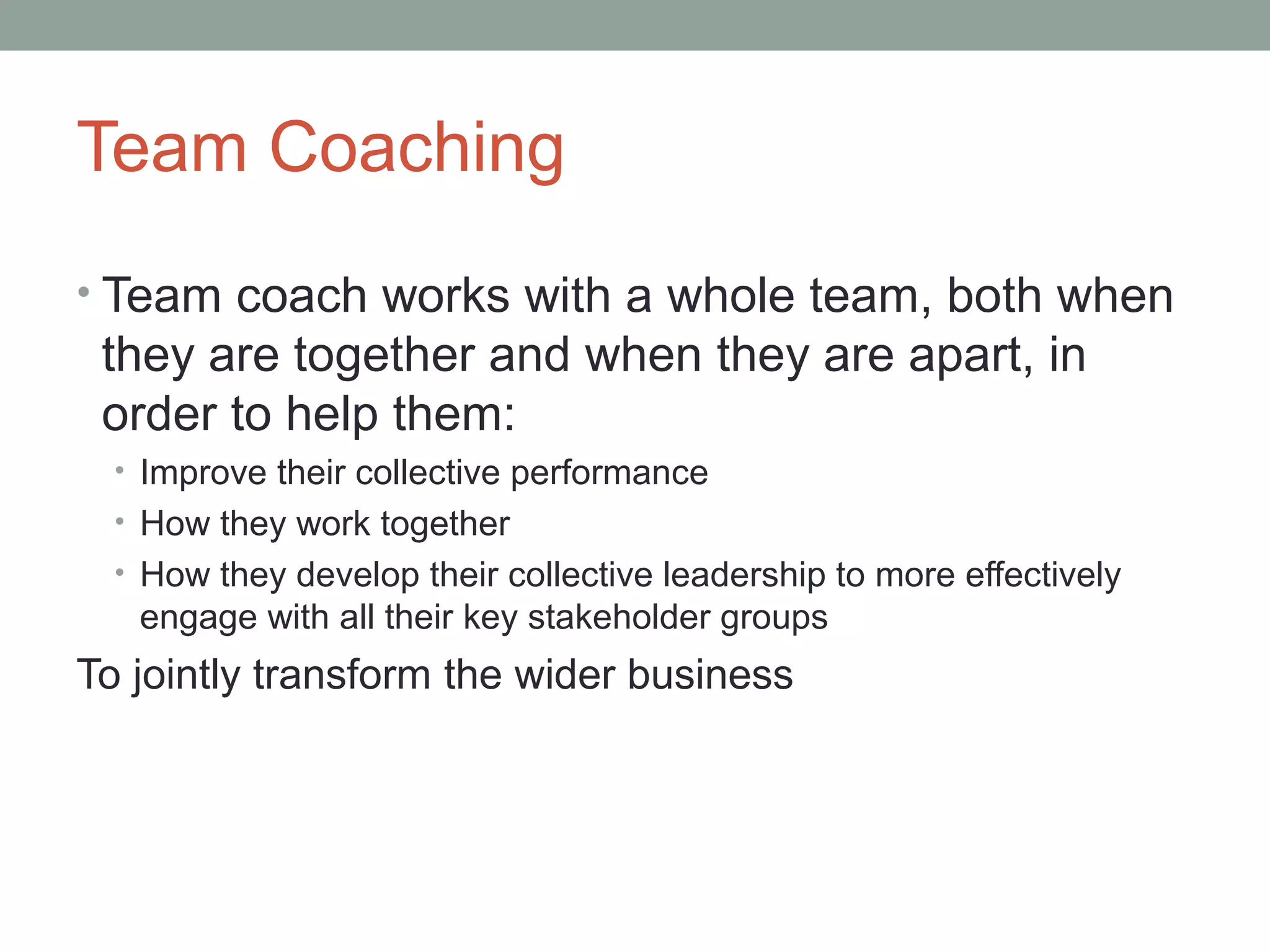 Team Coaching
• Team coach works with a whole team, both when
they are together and when they are apart, in
order to help them:
• Improve their collective performance
• How they work together
• How they develop their collective leadership to more effectively
engage with all their key stakeholder groups
To jointly transform the wider business
 