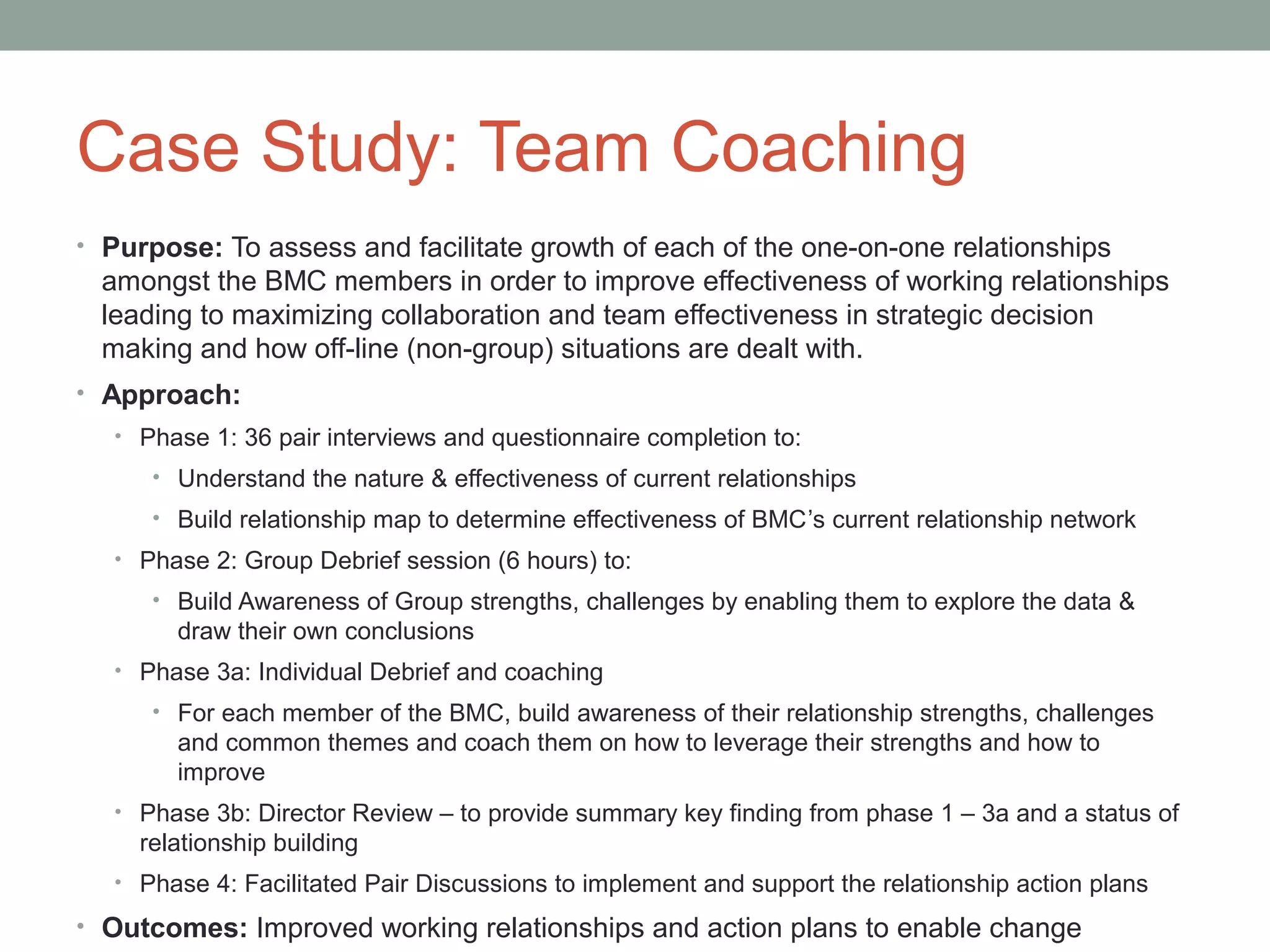 Case Study: Team Coaching
• Purpose: To assess and facilitate growth of each of the one-on-one relationships
amongst the BMC members in order to improve effectiveness of working relationships
leading to maximizing collaboration and team effectiveness in strategic decision
making and how off-line (non-group) situations are dealt with.
• Approach:
• Phase 1: 36 pair interviews and questionnaire completion to:
• Understand the nature & effectiveness of current relationships
• Build relationship map to determine effectiveness of BMC’s current relationship network
• Phase 2: Group Debrief session (6 hours) to:
• Build Awareness of Group strengths, challenges by enabling them to explore the data &
draw their own conclusions
• Phase 3a: Individual Debrief and coaching
• For each member of the BMC, build awareness of their relationship strengths, challenges
and common themes and coach them on how to leverage their strengths and how to
improve
• Phase 3b: Director Review – to provide summary key finding from phase 1 – 3a and a status of
relationship building
• Phase 4: Facilitated Pair Discussions to implement and support the relationship action plans
• Outcomes: Improved working relationships and action plans to enable change
 
