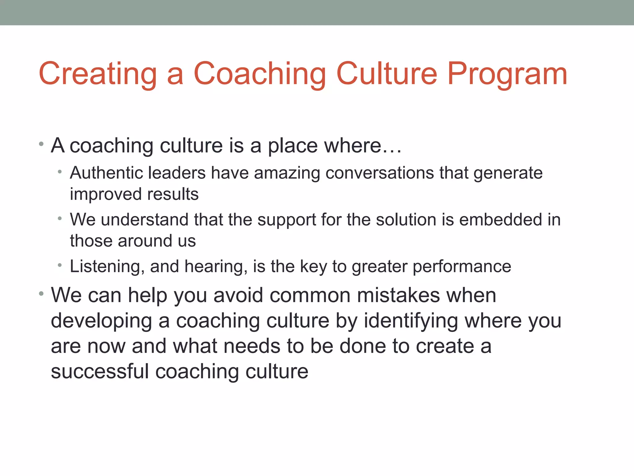 Creating a Coaching Culture Program
• A coaching culture is a place where…
• Authentic leaders have amazing conversations that generate
improved results
• We understand that the support for the solution is embedded in
those around us
• Listening, and hearing, is the key to greater performance
• We can help you avoid common mistakes when
developing a coaching culture by identifying where you
are now and what needs to be done to create a
successful coaching culture
 