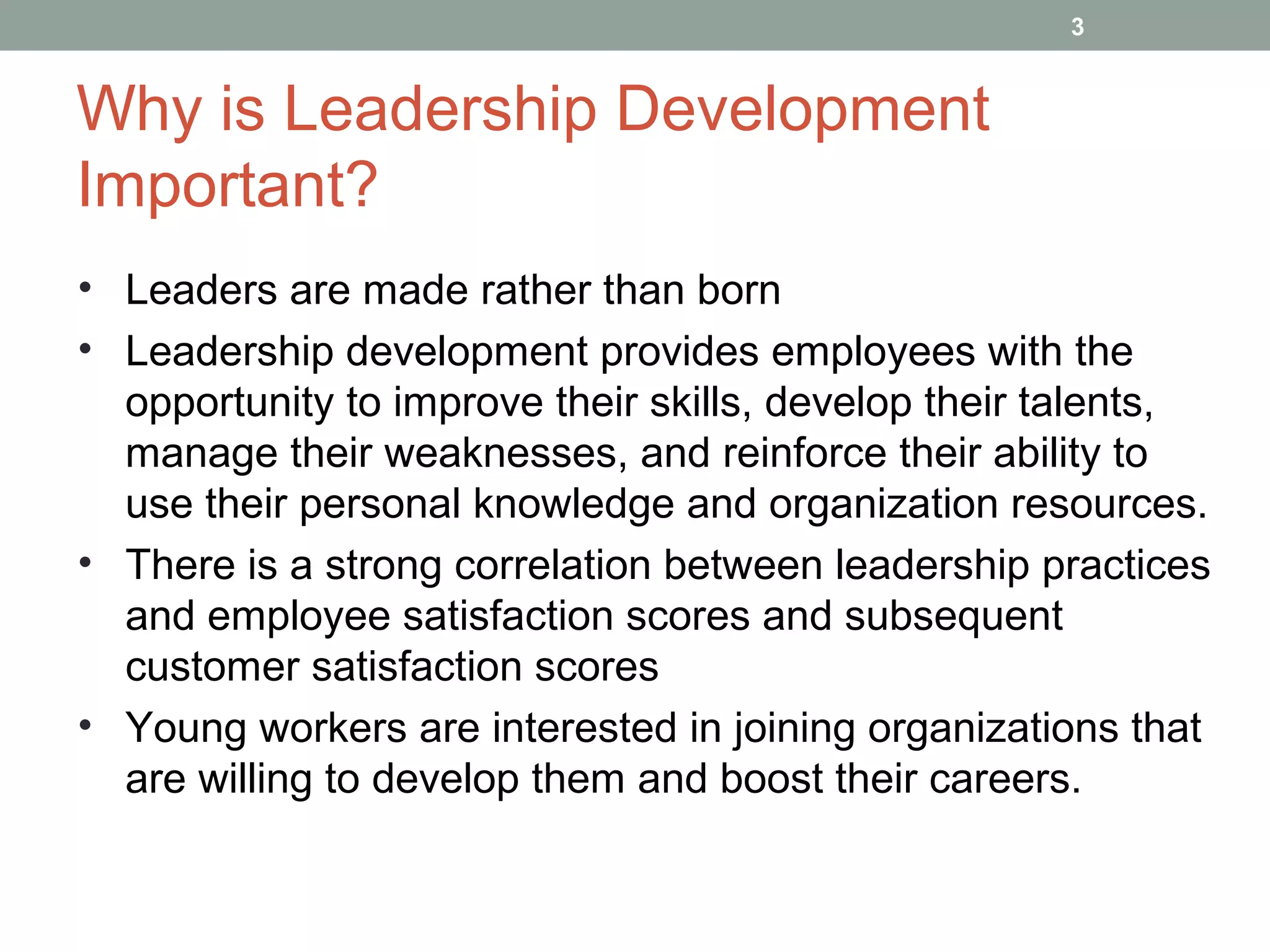 Why is Leadership Development
Important?
3
• Leaders are made rather than born
• Leadership development provides employees with the
opportunity to improve their skills, develop their talents,
manage their weaknesses, and reinforce their ability to
use their personal knowledge and organization resources.
• There is a strong correlation between leadership practices
and employee satisfaction scores and subsequent
customer satisfaction scores
• Young workers are interested in joining organizations that
are willing to develop them and boost their careers.
 