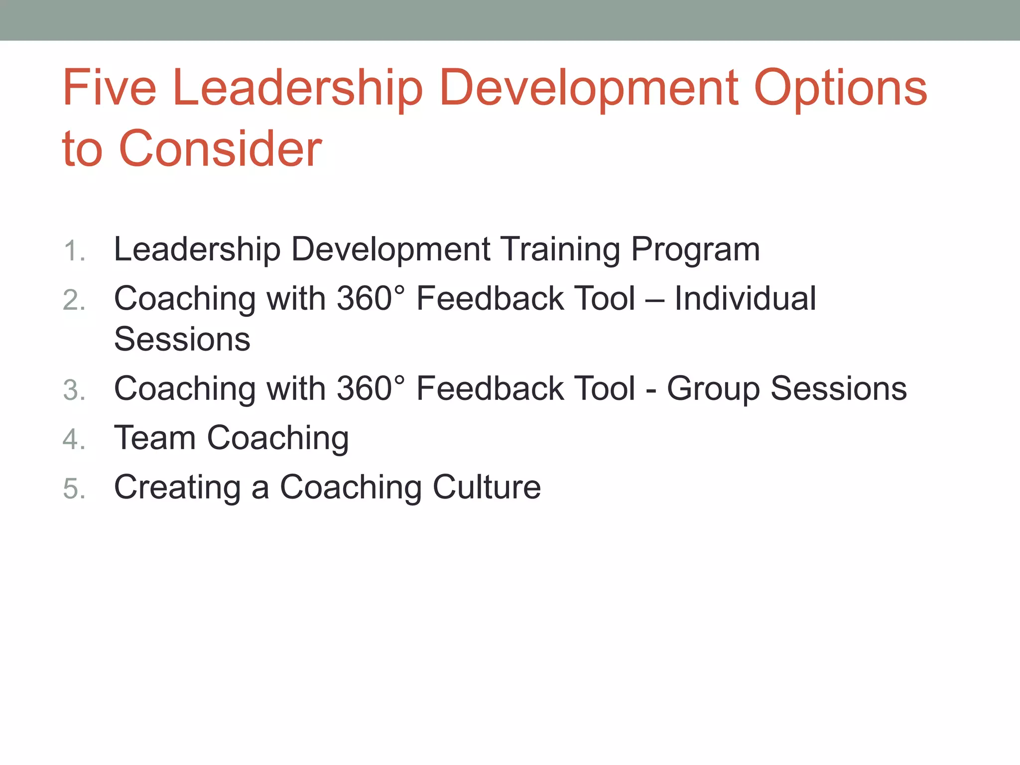 Five Leadership Development Options
to Consider
1. Leadership Development Training Program
2. Coaching with 360° Feedback Tool – Individual
Sessions
3. Coaching with 360° Feedback Tool - Group Sessions
4. Team Coaching
5. Creating a Coaching Culture
 