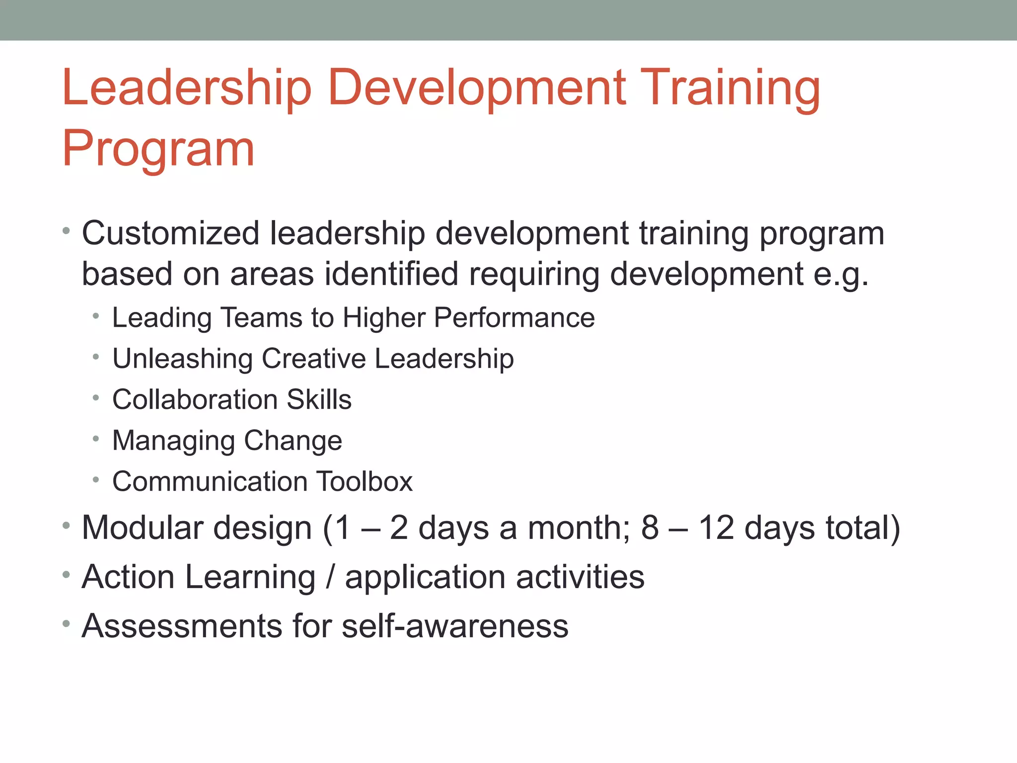 Leadership Development Training
Program
• Customized leadership development training program
based on areas identified requiring development e.g.
• Leading Teams to Higher Performance
• Unleashing Creative Leadership
• Collaboration Skills
• Managing Change
• Communication Toolbox
• Modular design (1 – 2 days a month; 8 – 12 days total)
• Action Learning / application activities
• Assessments for self-awareness
 
