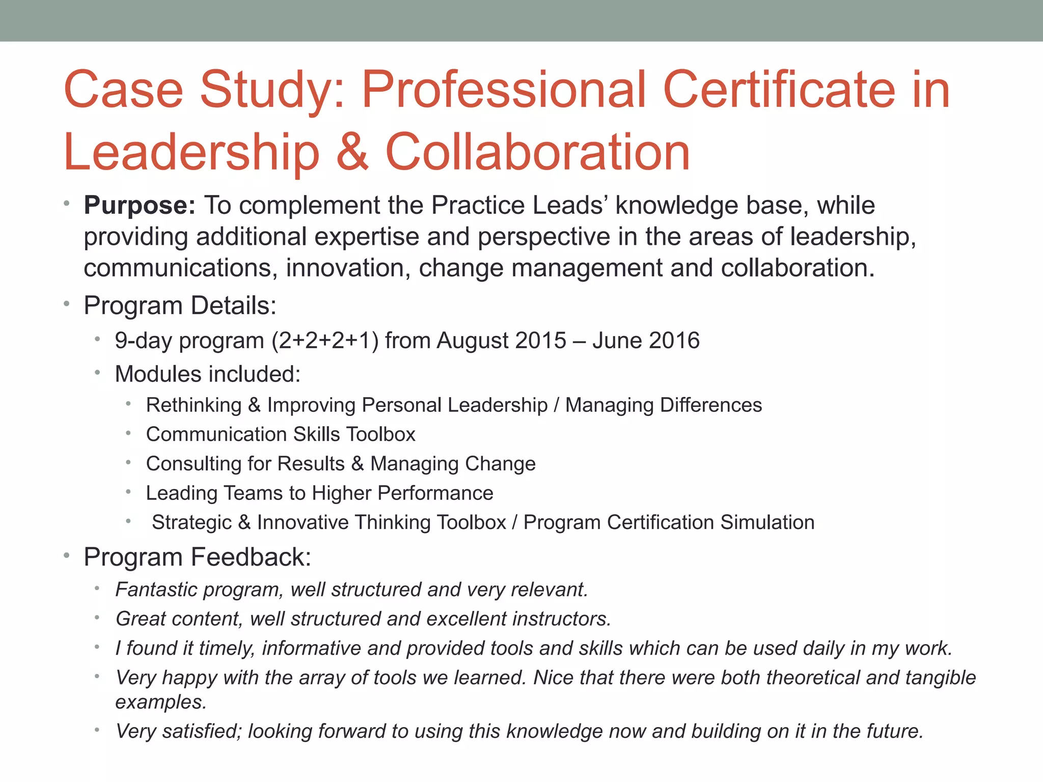 Case Study: Professional Certificate in
Leadership & Collaboration
• Purpose: To complement the Practice Leads’ knowledge base, while
providing additional expertise and perspective in the areas of leadership,
communications, innovation, change management and collaboration.
• Program Details:
• 9-day program (2+2+2+1) from August 2015 – June 2016
• Modules included:
• Rethinking & Improving Personal Leadership / Managing Differences
• Communication Skills Toolbox
• Consulting for Results & Managing Change
• Leading Teams to Higher Performance
• Strategic & Innovative Thinking Toolbox / Program Certification Simulation
• Program Feedback:
• Fantastic program, well structured and very relevant.
• Great content, well structured and excellent instructors.
• I found it timely, informative and provided tools and skills which can be used daily in my work.
• Very happy with the array of tools we learned. Nice that there were both theoretical and tangible
examples.
• Very satisfied; looking forward to using this knowledge now and building on it in the future.
 