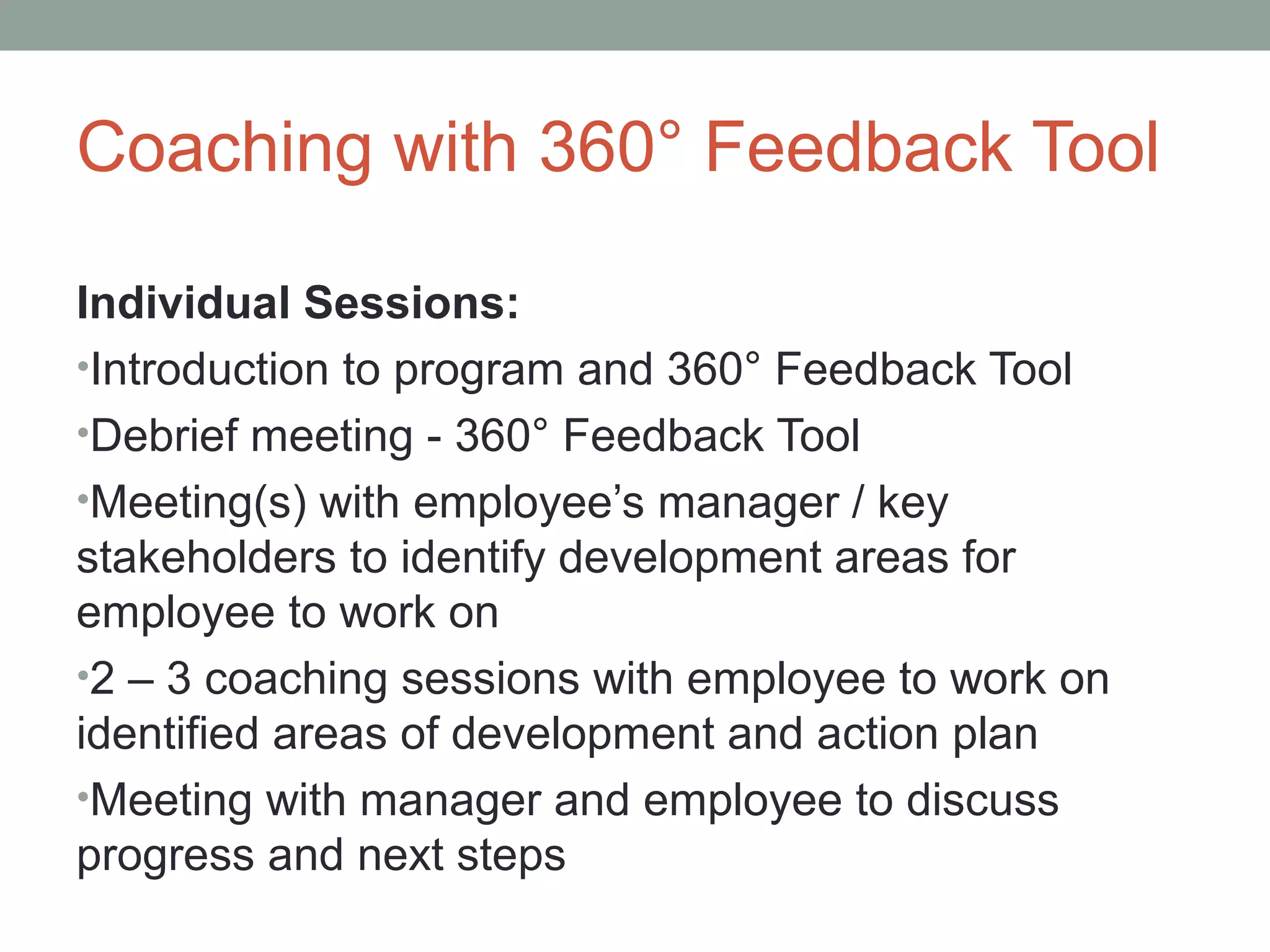 Coaching with 360° Feedback Tool
Individual Sessions:
•Introduction to program and 360° Feedback Tool
•Debrief meeting - 360° Feedback Tool
•Meeting(s) with employee’s manager / key
stakeholders to identify development areas for
employee to work on
•2 – 3 coaching sessions with employee to work on
identified areas of development and action plan
•Meeting with manager and employee to discuss
progress and next steps
 