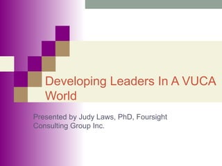 Developing Leaders In A VUCA
World
Presented by Judy Laws, PhD, Foursight
Consulting Group Inc.
 