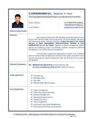 G. Sathishwaran B.E., Planning Engineer/Scheduler/Project Co-ordinator/Cost Controller
Page 1 of 5
Name & Contact Details
G.SATHISHWARAN B.E., (Experience: 4+ Years)
PlanningEngineer/Scheduler/Project Co-ordinator/CostController
Contact Number : +91 9944219781 (India),
+968 98254678 (Oman).
e-mail Address : gsathishwaran@gmail.com
Summary
Goal oriented, Professional with exceptional working experience over
4 years with Thermal Power Plant construction, Oil & Gas projects fabrication
and construction works. Presently working as Project Planning & Cost Control
Engineer at INCO ENGINEERING MANUFACTURING TRADING & CIVIL
CONTRACTING CO. LLC, SIE, OMAN. Expertise in project management, project
planning & monitoring, project co-ordinating, schedule management, Material
management, cost control and team management.
To work with a progressive organization to where I can contribute
with my technical skills and experience to enhance the quality production & cash
flow for achieving the needs of organization with the attribute of time, quality
and discipline.
Education Competence B.E - Mechanical Engineering in Anna University with
First Class and Distinction of 86 % (2008 – 2012) at V.S.B.E.C.
Hands experienced Primavera P6,
MS Project 2010,
Auto CAD,
MS-Excel & MS-Office Packages.
Core Competencies Project management,
Project planning & monitoring,
Schedule Management,
Material planning & control,
Quantity Surveying,
Team management,
Cash flow & Cost Control Management,
Interim Invoice & Follow-up the payment.
 