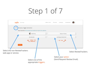 Step 1 of 7
Select the non-ReviewTrackers
web app or service.
Select one of the
appropriate triggers.
Select ReviewTrackers.
Select your action  
(Send Request Review Email).
 