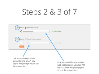 Steps 2 & 3 of 7
Link your ReviewTrackers
account using an API key —
Zapier will prompt you to test
the connection.
Link your MailChimp (or other
web app) account using an API
key — Zapier will prompt you
to test the connection.
 