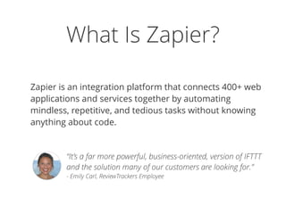 What Is Zapier?
Zapier is an integration platform that connects 400+ web
applications and services together by automating
mindless, repetitive, and tedious tasks without knowing
anything about code.
“It’s a far more powerful, business-oriented, version of IFTTT
and the solution many of our customers are looking for.” 
- Emily Carl, ReviewTrackers Employee
 