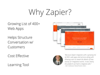 Why Zapier?
Growing List of 400+
Web Apps
Helps Structure
Conversation w/
Customers
Cost Eﬀective
Learning Tool
“Because Zapier integrates with a growing list
of 400+ web apps and services along with
allowing users to tweak the details of how
exactly an integration works. It was clearly
the platform we had to integrate with.” 
- Bart Grabowski, ReviewTrackers Intern
 