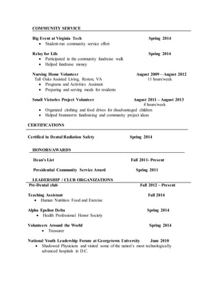 COMMUNITY SERVICE
Big Event at Virginia Tech Spring 2014
 Student-run community service effort
Relay for Life Spring 2014
 Participated in the community fundraise walk
 Helped fundraise money
Nursing Home Volunteer August 2009 – August 2012
Tall Oaks Assisted Living, Reston, VA 11 hours/week
 Programs and Activities Assistant
 Preparing and serving meals for residents
Small Victories Project Volunteer August 2011 – August 2013
4 hours/week
 Organized clothing and food drives for disadvantaged children
 Helped brainstorm fundraising and community project ideas
CERTIFICATIONS
Certified in Dental Radiation Safety Spring 2014
HONORS/AWARDS
Dean’s List Fall 2011- Present
Presidential Community Service Award Spring 2011
LEADERSHIP / CLUB ORGANIZATIONS
Pre-Dental club Fall 2012 – Present
Teaching Assistant Fall 2014
 Human Nutrition Food and Exercise
Alpha Epsilon Delta Spring 2014
 Health Professional Honor Society
Volunteers Around the World Spring 2014
 Treasurer
National Youth Leadership Forum at Georgetown University June 2010
 Shadowed Physicians and visited some of the nation’s most technologically
advanced hospitals in D.C.
 