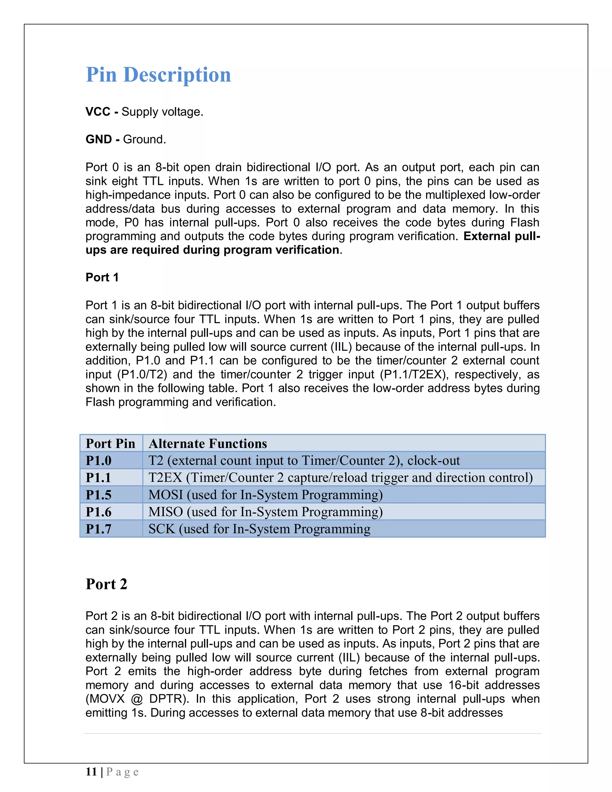 11 | P a g e
Pin Description
VCC - Supply voltage.
GND - Ground.
Port 0 is an 8-bit open drain bidirectional I/O port. As an output port, each pin can
sink eight TTL inputs. When 1s are written to port 0 pins, the pins can be used as
high-impedance inputs. Port 0 can also be configured to be the multiplexed low-order
address/data bus during accesses to external program and data memory. In this
mode, P0 has internal pull-ups. Port 0 also receives the code bytes during Flash
programming and outputs the code bytes during program verification. External pull-
ups are required during program verification.
Port 1
Port 1 is an 8-bit bidirectional I/O port with internal pull-ups. The Port 1 output buffers
can sink/source four TTL inputs. When 1s are written to Port 1 pins, they are pulled
high by the internal pull-ups and can be used as inputs. As inputs, Port 1 pins that are
externally being pulled low will source current (IIL) because of the internal pull-ups. In
addition, P1.0 and P1.1 can be configured to be the timer/counter 2 external count
input (P1.0/T2) and the timer/counter 2 trigger input (P1.1/T2EX), respectively, as
shown in the following table. Port 1 also receives the low-order address bytes during
Flash programming and verification.
Port Pin Alternate Functions
P1.0 T2 (external count input to Timer/Counter 2), clock-out
P1.1 T2EX (Timer/Counter 2 capture/reload trigger and direction control)
P1.5 MOSI (used for In-System Programming)
P1.6 MISO (used for In-System Programming)
P1.7 SCK (used for In-System Programming
Port 2
Port 2 is an 8-bit bidirectional I/O port with internal pull-ups. The Port 2 output buffers
can sink/source four TTL inputs. When 1s are written to Port 2 pins, they are pulled
high by the internal pull-ups and can be used as inputs. As inputs, Port 2 pins that are
externally being pulled low will source current (IIL) because of the internal pull-ups.
Port 2 emits the high-order address byte during fetches from external program
memory and during accesses to external data memory that use 16-bit addresses
(MOVX @ DPTR). In this application, Port 2 uses strong internal pull-ups when
emitting 1s. During accesses to external data memory that use 8-bit addresses
 