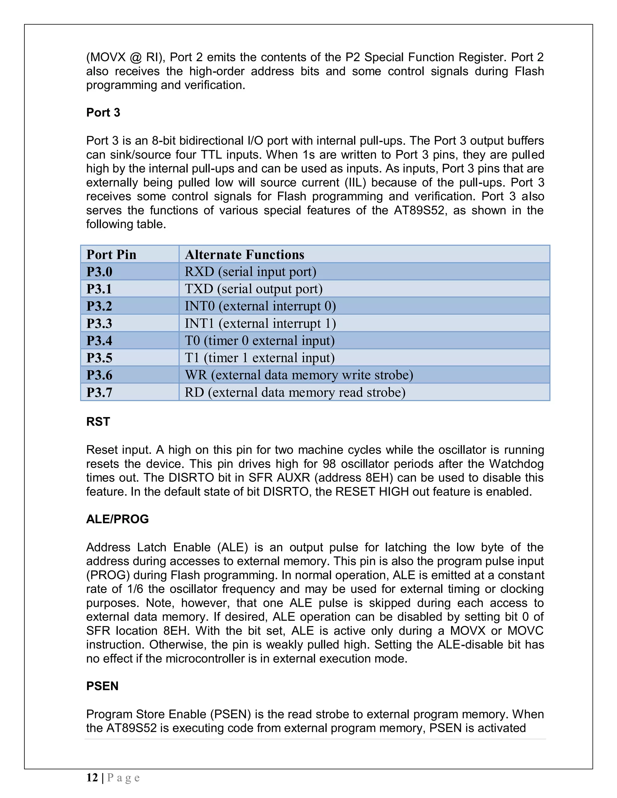 12 | P a g e
(MOVX @ RI), Port 2 emits the contents of the P2 Special Function Register. Port 2
also receives the high-order address bits and some control signals during Flash
programming and verification.
Port 3
Port 3 is an 8-bit bidirectional I/O port with internal pull-ups. The Port 3 output buffers
can sink/source four TTL inputs. When 1s are written to Port 3 pins, they are pulled
high by the internal pull-ups and can be used as inputs. As inputs, Port 3 pins that are
externally being pulled low will source current (IIL) because of the pull-ups. Port 3
receives some control signals for Flash programming and verification. Port 3 also
serves the functions of various special features of the AT89S52, as shown in the
following table.
Port Pin Alternate Functions
P3.0 RXD (serial input port)
P3.1 TXD (serial output port)
P3.2 INT0 (external interrupt 0)
P3.3 INT1 (external interrupt 1)
P3.4 T0 (timer 0 external input)
P3.5 T1 (timer 1 external input)
P3.6 WR (external data memory write strobe)
P3.7 RD (external data memory read strobe)
RST
Reset input. A high on this pin for two machine cycles while the oscillator is running
resets the device. This pin drives high for 98 oscillator periods after the Watchdog
times out. The DISRTO bit in SFR AUXR (address 8EH) can be used to disable this
feature. In the default state of bit DISRTO, the RESET HIGH out feature is enabled.
ALE/PROG
Address Latch Enable (ALE) is an output pulse for latching the low byte of the
address during accesses to external memory. This pin is also the program pulse input
(PROG) during Flash programming. In normal operation, ALE is emitted at a constant
rate of 1/6 the oscillator frequency and may be used for external timing or clocking
purposes. Note, however, that one ALE pulse is skipped during each access to
external data memory. If desired, ALE operation can be disabled by setting bit 0 of
SFR location 8EH. With the bit set, ALE is active only during a MOVX or MOVC
instruction. Otherwise, the pin is weakly pulled high. Setting the ALE-disable bit has
no effect if the microcontroller is in external execution mode.
PSEN
Program Store Enable (PSEN) is the read strobe to external program memory. When
the AT89S52 is executing code from external program memory, PSEN is activated
 