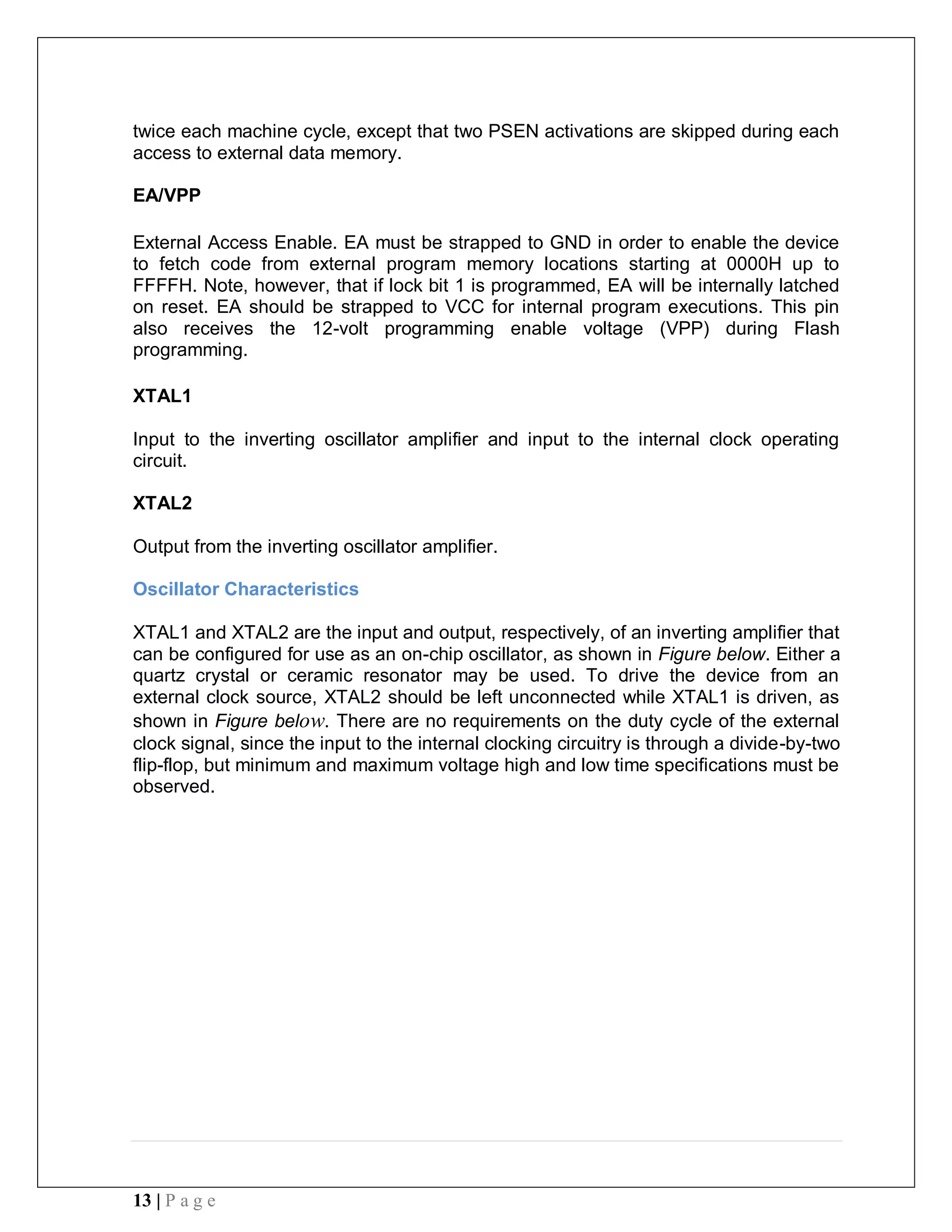 13 | P a g e
twice each machine cycle, except that two PSEN activations are skipped during each
access to external data memory.
EA/VPP
External Access Enable. EA must be strapped to GND in order to enable the device
to fetch code from external program memory locations starting at 0000H up to
FFFFH. Note, however, that if lock bit 1 is programmed, EA will be internally latched
on reset. EA should be strapped to VCC for internal program executions. This pin
also receives the 12-volt programming enable voltage (VPP) during Flash
programming.
XTAL1
Input to the inverting oscillator amplifier and input to the internal clock operating
circuit.
XTAL2
Output from the inverting oscillator amplifier.
Oscillator Characteristics
XTAL1 and XTAL2 are the input and output, respectively, of an inverting amplifier that
can be configured for use as an on-chip oscillator, as shown in Figure below. Either a
quartz crystal or ceramic resonator may be used. To drive the device from an
external clock source, XTAL2 should be left unconnected while XTAL1 is driven, as
shown in Figure below. There are no requirements on the duty cycle of the external
clock signal, since the input to the internal clocking circuitry is through a divide-by-two
flip-flop, but minimum and maximum voltage high and low time specifications must be
observed.
 