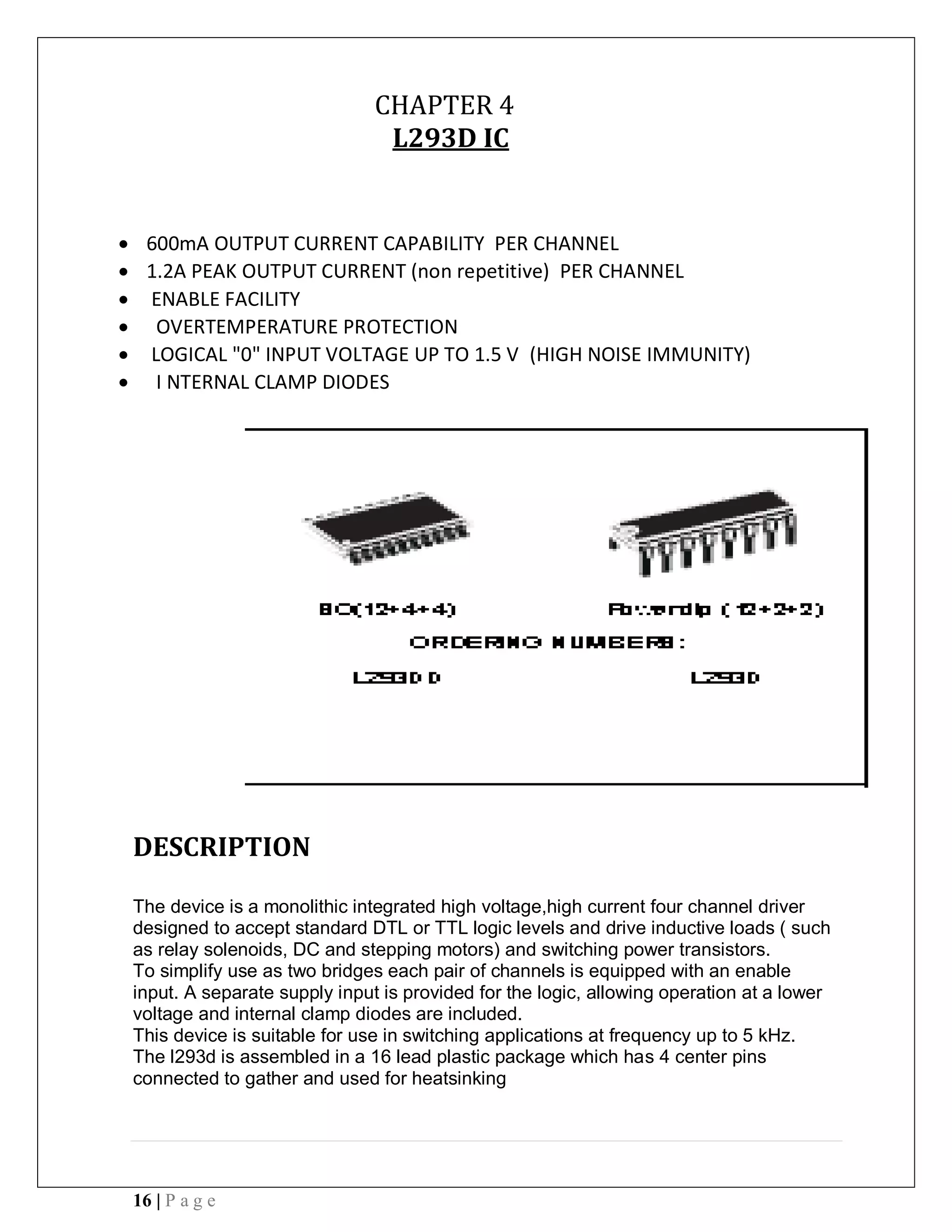 16 | P a g e
CHAPTER 4
L293D IC
 600mA OUTPUT CURRENT CAPABILITY PER CHANNEL
 1.2A PEAK OUTPUT CURRENT (non repetitive) PER CHANNEL
 ENABLE FACILITY
 OVERTEMPERATURE PROTECTION
 LOGICAL "0" INPUT VOLTAGE UP TO 1.5 V (HIGH NOISE IMMUNITY)
 I NTERNAL CLAMP DIODES
DESCRIPTION
The device is a monolithic integrated high voltage,high current four channel driver
designed to accept standard DTL or TTL logic levels and drive inductive loads ( such
as relay solenoids, DC and stepping motors) and switching power transistors.
To simplify use as two bridges each pair of channels is equipped with an enable
input. A separate supply input is provided for the logic, allowing operation at a lower
voltage and internal clamp diodes are included.
This device is suitable for use in switching applications at frequency up to 5 kHz.
The l293d is assembled in a 16 lead plastic package which has 4 center pins
connected to gather and used for heatsinking
 